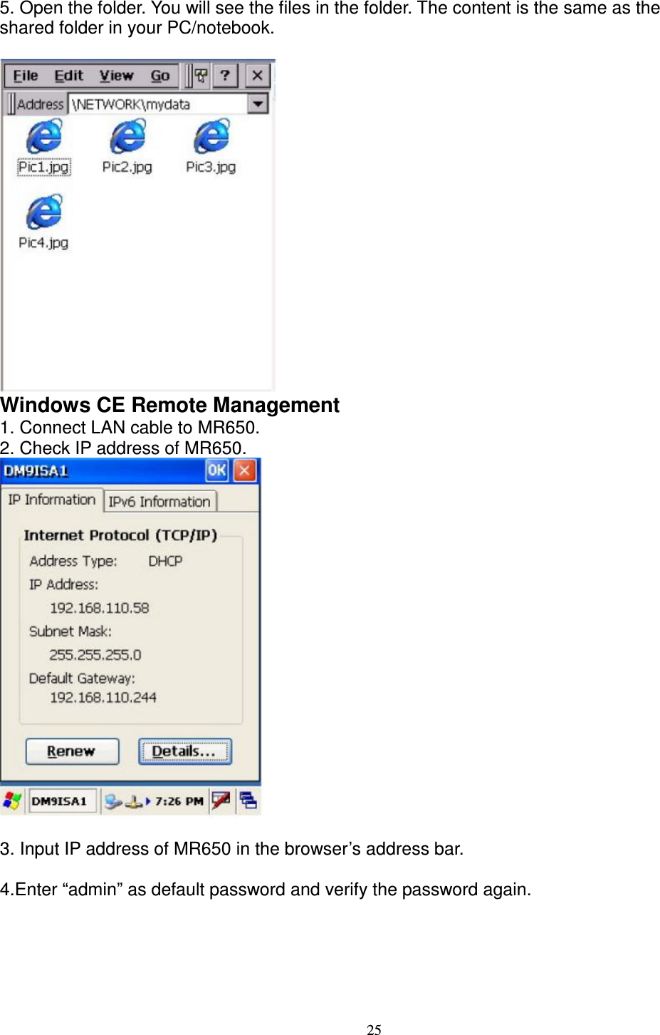 25 5. Open the folder. You will see the files in the folder. The content is the same as the   shared folder in your PC/notebook.   Windows CE Remote Management   1. Connect LAN cable to MR650.   2. Check IP address of MR650.     3. Input IP address of MR650 in the browser’s address bar.  4.Enter “admin” as default password and verify the password again. 