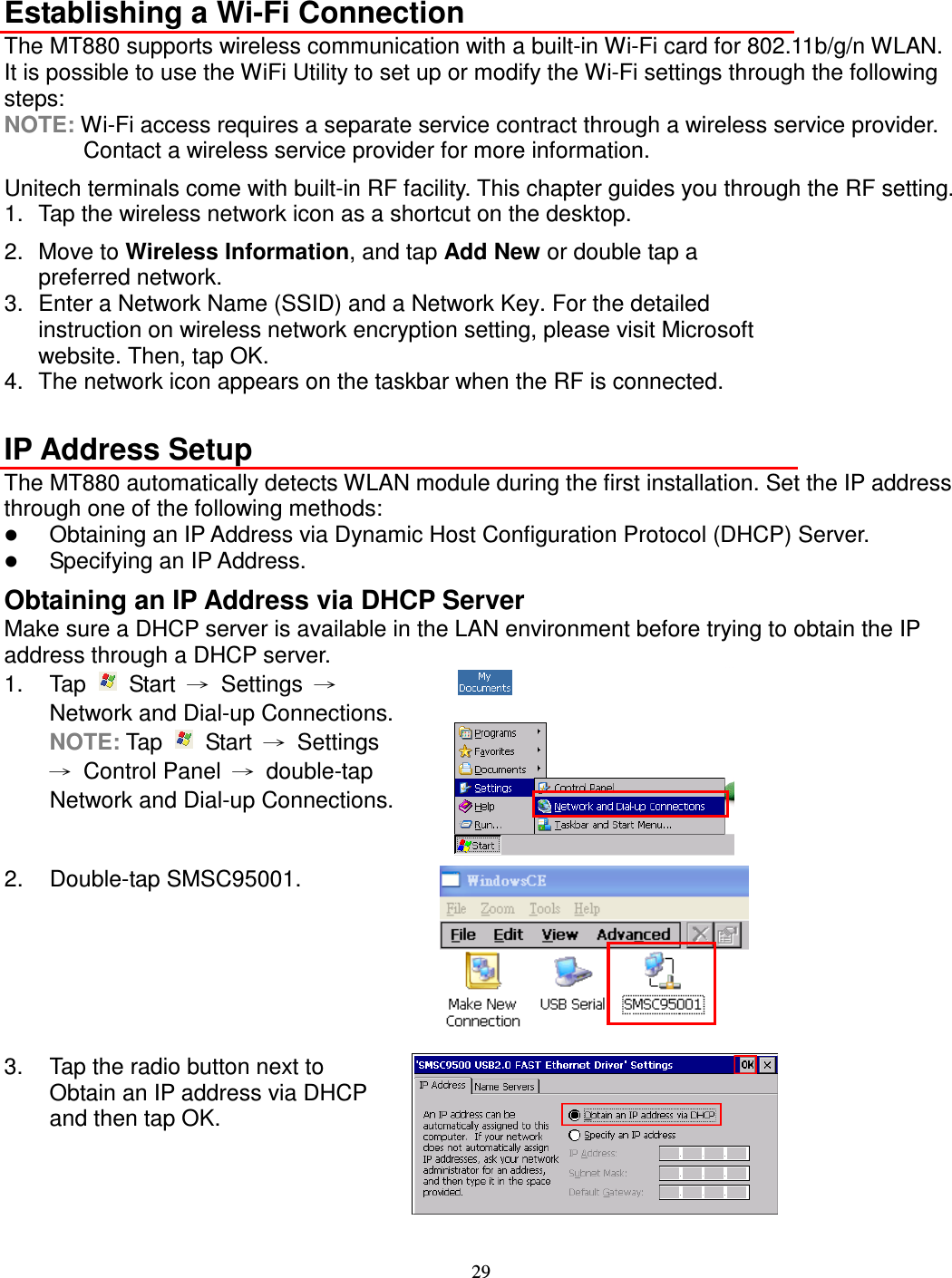 29  Establishing a Wi-Fi Connection The MT880 supports wireless communication with a built-in Wi-Fi card for 802.11b/g/n WLAN. It is possible to use the WiFi Utility to set up or modify the Wi-Fi settings through the following steps: NOTE: Wi-Fi access requires a separate service contract through a wireless service provider. Contact a wireless service provider for more information. Unitech terminals come with built-in RF facility. This chapter guides you through the RF setting. 1.  Tap the wireless network icon as a shortcut on the desktop. 2.  Move to Wireless Information, and tap Add New or double tap a preferred network. 3.  Enter a Network Name (SSID) and a Network Key. For the detailed instruction on wireless network encryption setting, please visit Microsoft website. Then, tap OK. 4.  The network icon appears on the taskbar when the RF is connected.  IP Address Setup The MT880 automatically detects WLAN module during the first installation. Set the IP address through one of the following methods:  Obtaining an IP Address via Dynamic Host Configuration Protocol (DHCP) Server.  Specifying an IP Address. Obtaining an IP Address via DHCP Server Make sure a DHCP server is available in the LAN environment before trying to obtain the IP address through a DHCP server. 1.  Tap    Start  →  Settings  → Network and Dial-up Connections. NOTE: Tap    Start  →  Settings →  Control Panel  →  double-tap Network and Dial-up Connections.  2.  Double-tap SMSC95001.  3.  Tap the radio button next to Obtain an IP address via DHCP and then tap OK.  