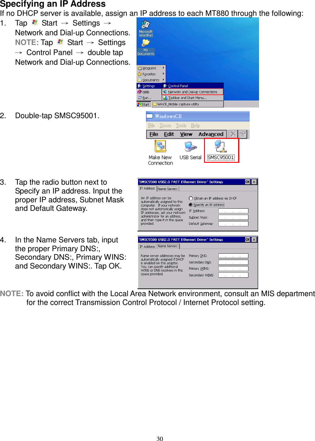 30 Specifying an IP Address If no DHCP server is available, assign an IP address to each MT880 through the following: 1.  Tap    Start  →  Settings  → Network and Dial-up Connections. NOTE: Tap    Start  →  Settings →  Control Panel  →  double tap Network and Dial-up Connections.  2.  Double-tap SMSC95001.  3.  Tap the radio button next to Specify an IP address. Input the proper IP address, Subnet Mask and Default Gateway.  4.  In the Name Servers tab, input the proper Primary DNS:, Secondary DNS:, Primary WINS: and Secondary WINS:. Tap OK.  NOTE: To avoid conflict with the Local Area Network environment, consult an MIS department for the correct Transmission Control Protocol / Internet Protocol setting.       