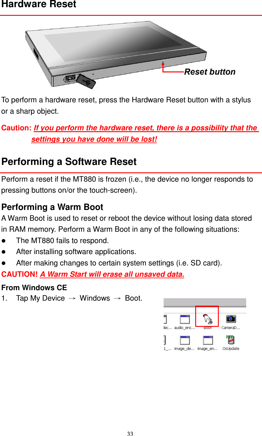 33  Hardware Reset  To perform a hardware reset, press the Hardware Reset button with a stylus or a sharp object.   Caution: If you perform the hardware reset, there is a possibility that the settings you have done will be lost! Performing a Software Reset Perform a reset if the MT880 is frozen (i.e., the device no longer responds to pressing buttons on/or the touch-screen). Performing a Warm Boot A Warm Boot is used to reset or reboot the device without losing data stored in RAM memory. Perform a Warm Boot in any of the following situations:  The MT880 fails to respond.  After installing software applications.  After making changes to certain system settings (i.e. SD card). CAUTION! A Warm Start will erase all unsaved data. From Windows CE 1.  Tap My Device  →  Windows  →  Boot.  