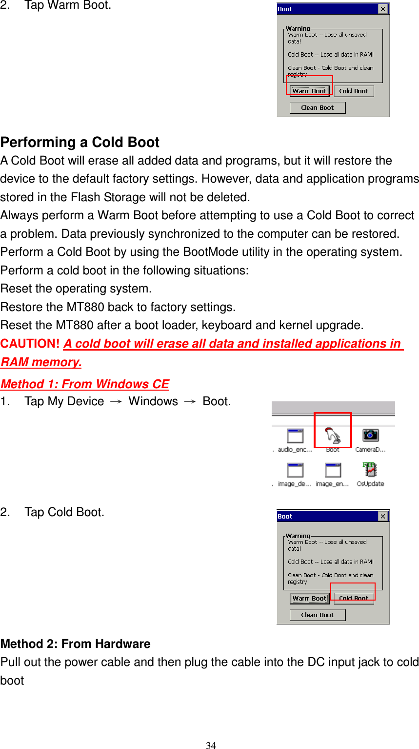 34 2.  Tap Warm Boot.  Performing a Cold Boot A Cold Boot will erase all added data and programs, but it will restore the device to the default factory settings. However, data and application programs stored in the Flash Storage will not be deleted. Always perform a Warm Boot before attempting to use a Cold Boot to correct a problem. Data previously synchronized to the computer can be restored. Perform a Cold Boot by using the BootMode utility in the operating system. Perform a cold boot in the following situations: Reset the operating system. Restore the MT880 back to factory settings. Reset the MT880 after a boot loader, keyboard and kernel upgrade. CAUTION! A cold boot will erase all data and installed applications in RAM memory. Method 1: From Windows CE 1.  Tap My Device  →  Windows  →  Boot.  2.  Tap Cold Boot.  Method 2: From Hardware Pull out the power cable and then plug the cable into the DC input jack to cold boot   