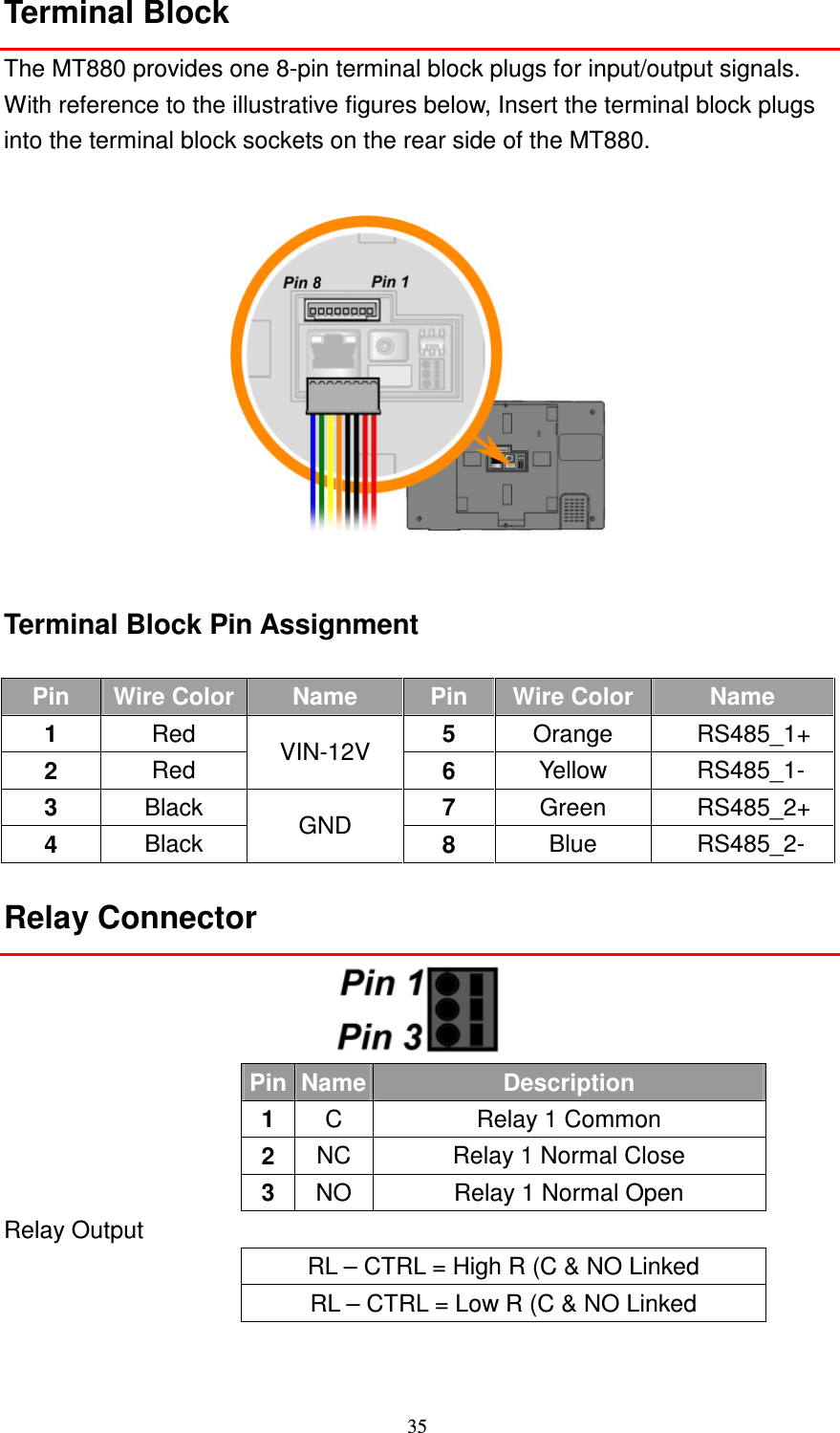 35 Terminal Block The MT880 provides one 8-pin terminal block plugs for input/output signals. With reference to the illustrative figures below, Insert the terminal block plugs into the terminal block sockets on the rear side of the MT880.    Terminal Block Pin Assignment  Pin  Wire Color Name  Pin  Wire Color Name 1  Red  5  Orange  RS485_1+ 2  Red  VIN-12V  6  Yellow  RS485_1- 3  Black  7  Green  RS485_2+ 4  Black  GND  8  Blue  RS485_2- Relay Connector  Pin Name Description 1  C  Relay 1 Common 2  NC  Relay 1 Normal Close 3  NO  Relay 1 Normal Open Relay Output RL – CTRL = High R (C &amp; NO Linked RL – CTRL = Low R (C &amp; NO Linked 