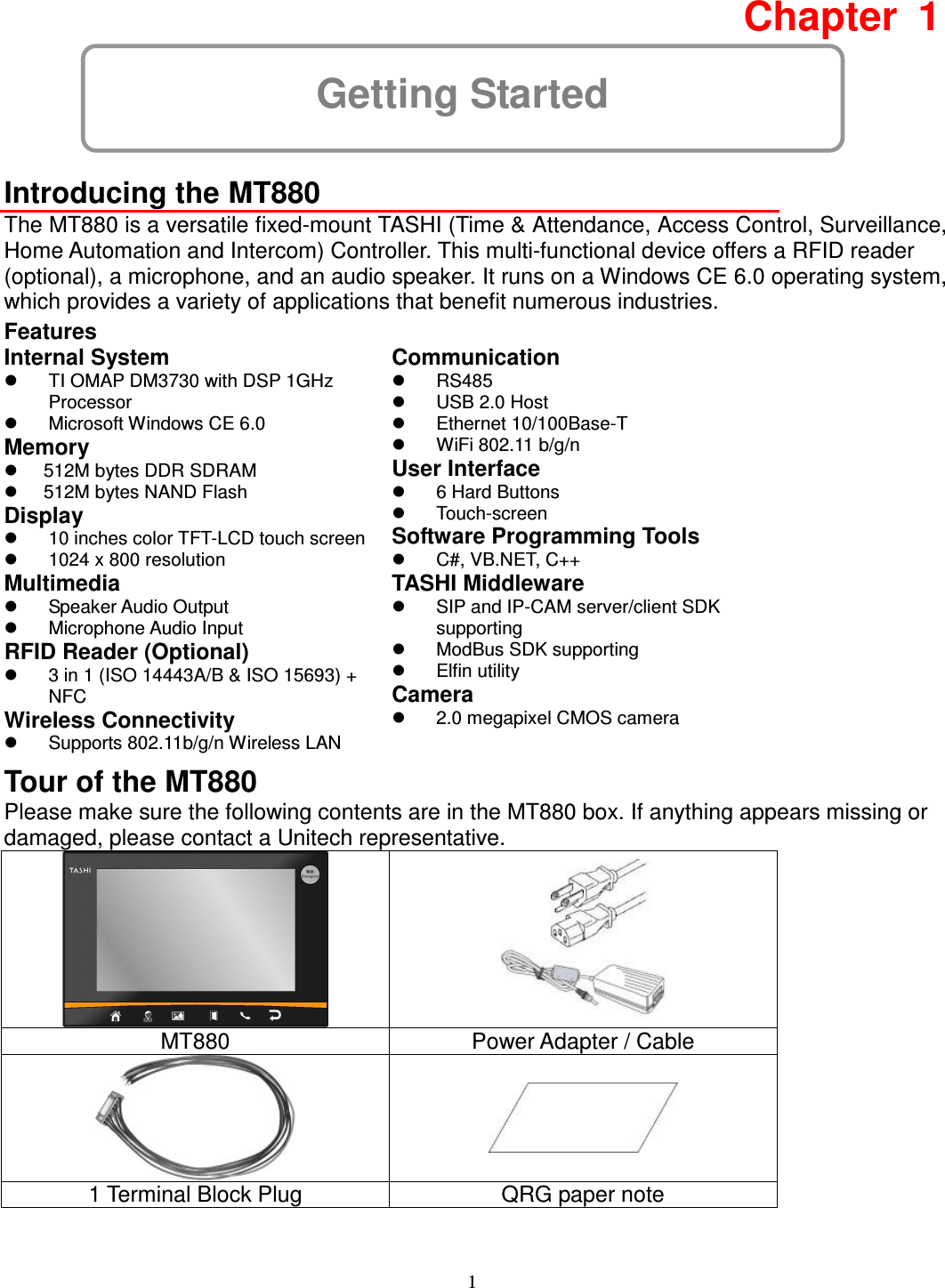 1 Getting Started Chapter  1  Introducing the MT880 The MT880 is a versatile fixed-mount TASHI (Time &amp; Attendance, Access Control, Surveillance, Home Automation and Intercom) Controller. This multi-functional device offers a RFID reader (optional), a microphone, and an audio speaker. It runs on a Windows CE 6.0 operating system, which provides a variety of applications that benefit numerous industries. Features Internal System   TI OMAP DM3730 with DSP 1GHz Processor   Microsoft Windows CE 6.0 Memory   512M bytes DDR SDRAM   512M bytes NAND Flash Display   10 inches color TFT-LCD touch screen   1024 x 800 resolution Multimedia   Speaker Audio Output     Microphone Audio Input RFID Reader (Optional)   3 in 1 (ISO 14443A/B &amp; ISO 15693) + NFC Wireless Connectivity     Supports 802.11b/g/n Wireless LAN Communication   RS485   USB 2.0 Host   Ethernet 10/100Base-T   WiFi 802.11 b/g/n User Interface   6 Hard Buttons   Touch-screen Software Programming Tools   C#, VB.NET, C++ TASHI Middleware   SIP and IP-CAM server/client SDK supporting   ModBus SDK supporting   Elfin utility Camera   2.0 megapixel CMOS camera Tour of the MT880 Please make sure the following contents are in the MT880 box. If anything appears missing or damaged, please contact a Unitech representative.   MT880  Power Adapter / Cable   1 Terminal Block Plug  QRG paper note 