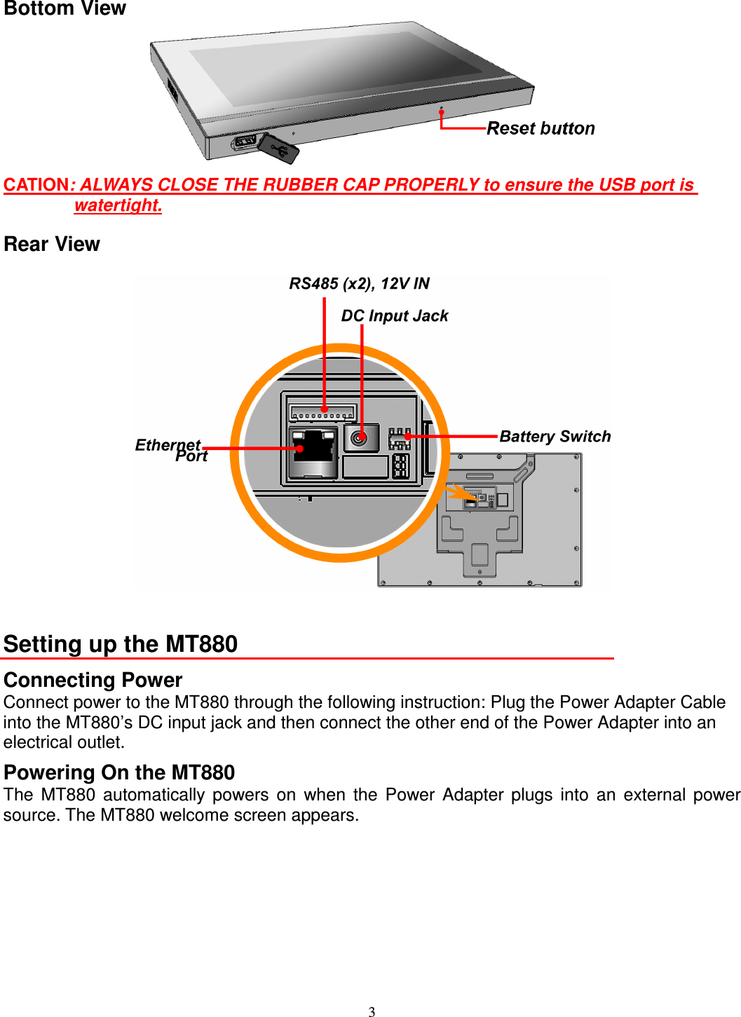 3 Bottom View  CATION: ALWAYS CLOSE THE RUBBER CAP PROPERLY to ensure the USB port is watertight. Rear View     Setting up the MT880 Connecting Power Connect power to the MT880 through the following instruction: Plug the Power Adapter Cable into the MT880’s DC input jack and then connect the other end of the Power Adapter into an electrical outlet. Powering On the MT880 The  MT880  automatically  powers  on  when  the  Power  Adapter  plugs  into  an  external  power source. The MT880 welcome screen appears. 