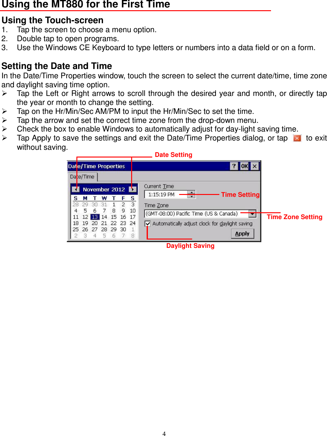 4  Using the MT880 for the First Time Using the Touch-screen 1.  Tap the screen to choose a menu option. 2.  Double tap to open programs. 3.  Use the Windows CE Keyboard to type letters or numbers into a data field or on a form.  Setting the Date and Time In the Date/Time Properties window, touch the screen to select the current date/time, time zone and daylight saving time option.   Tap the Left or Right arrows to scroll through the desired year and month, or directly tap the year or month to change the setting.   Tap on the Hr/Min/Sec AM/PM to input the Hr/Min/Sec to set the time.   Tap the arrow and set the correct time zone from the drop-down menu.   Check the box to enable Windows to automatically adjust for day-light saving time.   Tap Apply to save the settings and exit the Date/Time Properties dialog, or tap    to exit without saving.   Date Setting Time Setting Time Zone Setting Daylight Saving 