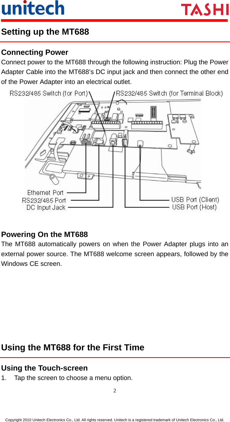      2  Copyright 2010 Unitech Electronics Co., Ltd. All rights reserved. Unitech is a registered trademark of Unitech Electronics Co., Ltd. Setting up the MT688 Connecting Power Connect power to the MT688 through the following instruction: Plug the Power Adapter Cable into the MT688’s DC input jack and then connect the other end of the Power Adapter into an electrical outlet.   Powering On the MT688 The MT688 automatically powers on when the Power Adapter plugs into an external power source. The MT688 welcome screen appears, followed by the Windows CE screen.        Using the MT688 for the First Time Using the Touch-screen 1.  Tap the screen to choose a menu option. 