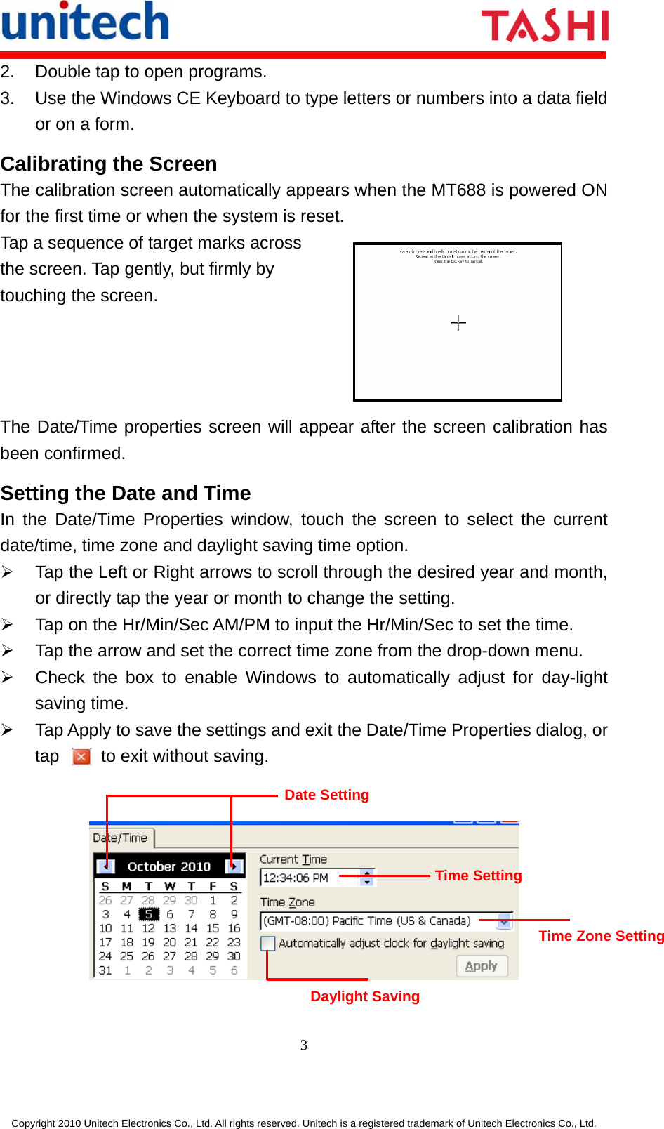       3  Copyright 2010 Unitech Electronics Co., Ltd. All rights reserved. Unitech is a registered trademark of Unitech Electronics Co., Ltd. 2.  Double tap to open programs. 3.  Use the Windows CE Keyboard to type letters or numbers into a data field or on a form. Calibrating the Screen The calibration screen automatically appears when the MT688 is powered ON for the first time or when the system is reset. Tap a sequence of target marks across the screen. Tap gently, but firmly by touching the screen.  The Date/Time properties screen will appear after the screen calibration has been confirmed. Setting the Date and Time In the Date/Time Properties window, touch the screen to select the current date/time, time zone and daylight saving time option. ¾  Tap the Left or Right arrows to scroll through the desired year and month, or directly tap the year or month to change the setting. ¾  Tap on the Hr/Min/Sec AM/PM to input the Hr/Min/Sec to set the time. ¾  Tap the arrow and set the correct time zone from the drop-down menu. ¾  Check the box to enable Windows to automatically adjust for day-light saving time. ¾  Tap Apply to save the settings and exit the Date/Time Properties dialog, or tap    to exit without saving.     Date Setting Time Setting Time Zone Setting Daylight Saving 