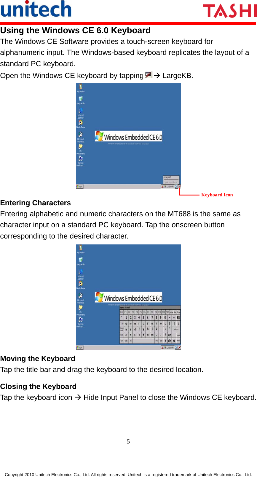       5  Copyright 2010 Unitech Electronics Co., Ltd. All rights reserved. Unitech is a registered trademark of Unitech Electronics Co., Ltd. Using the Windows CE 6.0 Keyboard The Windows CE Software provides a touch-screen keyboard for alphanumeric input. The Windows-based keyboard replicates the layout of a standard PC keyboard. Open the Windows CE keyboard by tapping Æ LargeKB.     Entering Characters Entering alphabetic and numeric characters on the MT688 is the same as character input on a standard PC keyboard. Tap the onscreen button corresponding to the desired character.  Moving the Keyboard Tap the title bar and drag the keyboard to the desired location. Closing the Keyboard Tap the keyboard icon Æ Hide Input Panel to close the Windows CE keyboard. Keyboard Icon 