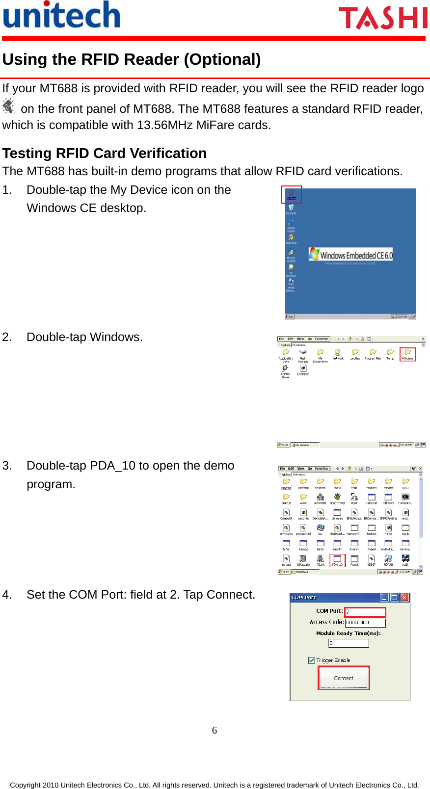      6  Copyright 2010 Unitech Electronics Co., Ltd. All rights reserved. Unitech is a registered trademark of Unitech Electronics Co., Ltd. Using the RFID Reader (Optional) If your MT688 is provided with RFID reader, you will see the RFID reader logo   on the front panel of MT688. The MT688 features a standard RFID reader, which is compatible with 13.56MHz MiFare cards. Testing RFID Card Verification The MT688 has built-in demo programs that allow RFID card verifications. 1.  Double-tap the My Device icon on the Windows CE desktop.  2. Double-tap Windows. 3.  Double-tap PDA_10 to open the demo program. 4.  Set the COM Port: field at 2. Tap Connect.  