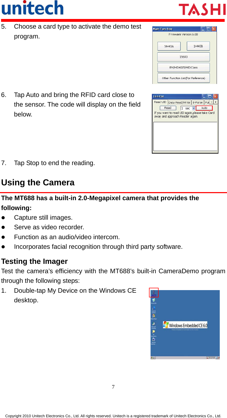       7  Copyright 2010 Unitech Electronics Co., Ltd. All rights reserved. Unitech is a registered trademark of Unitech Electronics Co., Ltd. 5.  Choose a card type to activate the demo test program.  6.  Tap Auto and bring the RFID card close to the sensor. The code will display on the field below.  7.  Tap Stop to end the reading. Using the Camera The MT688 has a built-in 2.0-Megapixel camera that provides the following: z Capture still images. z Serve as video recorder. z Function as an audio/video intercom. z Incorporates facial recognition through third party software. Testing the Imager Test the camera’s efficiency with the MT688’s built-in CameraDemo program through the following steps: 1.  Double-tap My Device on the Windows CE desktop.  