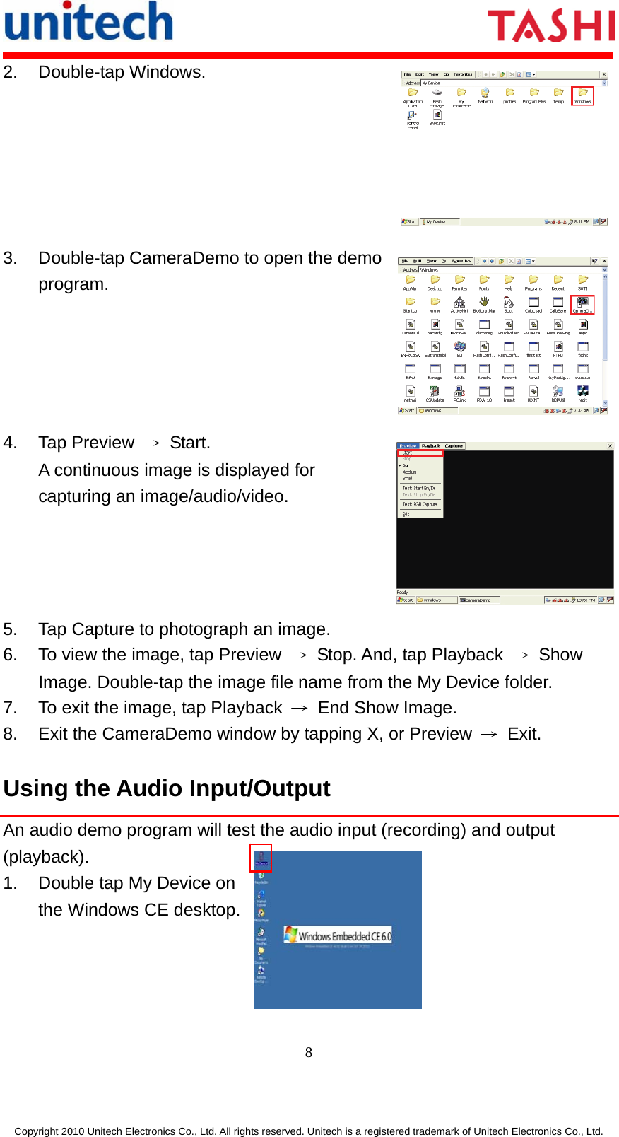      8  Copyright 2010 Unitech Electronics Co., Ltd. All rights reserved. Unitech is a registered trademark of Unitech Electronics Co., Ltd. 2. Double-tap Windows. 3.  Double-tap CameraDemo to open the demo program. 4. Tap Preview → Start.  A continuous image is displayed for capturing an image/audio/video. 5.  Tap Capture to photograph an image. 6.  To view the image, tap Preview  →  Stop. And, tap Playback  → Show Image. Double-tap the image file name from the My Device folder. 7.  To exit the image, tap Playback  →  End Show Image. 8.  Exit the CameraDemo window by tapping X, or Preview  → Exit. Using the Audio Input/Output An audio demo program will test the audio input (recording) and output (playback). 1.  Double tap My Device on   the Windows CE desktop.     