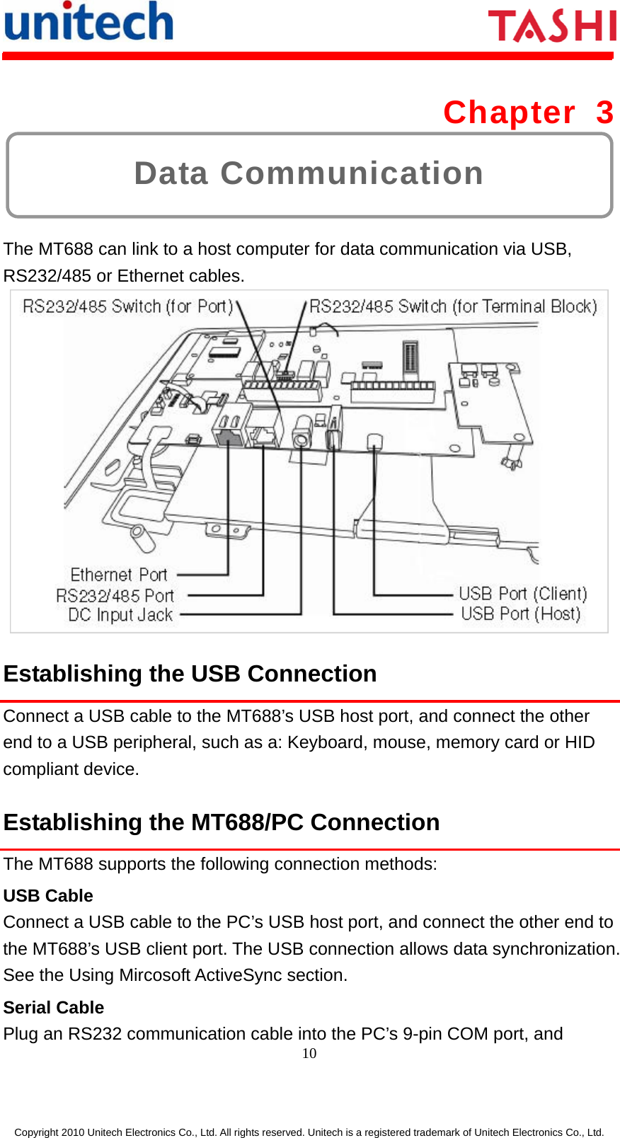      10  Copyright 2010 Unitech Electronics Co., Ltd. All rights reserved. Unitech is a registered trademark of Unitech Electronics Co., Ltd. Data Communication Chapter 3  The MT688 can link to a host computer for data communication via USB, RS232/485 or Ethernet cables.    Establishing the USB Connection Connect a USB cable to the MT688’s USB host port, and connect the other end to a USB peripheral, such as a: Keyboard, mouse, memory card or HID compliant device. Establishing the MT688/PC Connection The MT688 supports the following connection methods: USB Cable Connect a USB cable to the PC’s USB host port, and connect the other end to the MT688’s USB client port. The USB connection allows data synchronization. See the Using Mircosoft ActiveSync section. Serial Cable Plug an RS232 communication cable into the PC’s 9-pin COM port, and 