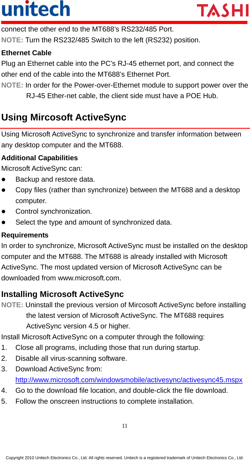       11  Copyright 2010 Unitech Electronics Co., Ltd. All rights reserved. Unitech is a registered trademark of Unitech Electronics Co., Ltd. connect the other end to the MT688’s RS232/485 Port. NOTE: Turn the RS232/485 Switch to the left (RS232) position. Ethernet Cable Plug an Ethernet cable into the PC’s RJ-45 ethernet port, and connect the other end of the cable into the MT688’s Ethernet Port. NOTE: In order for the Power-over-Ethernet module to support power over the RJ-45 Ether-net cable, the client side must have a POE Hub. Using Mircosoft ActiveSync Using Microsoft ActiveSync to synchronize and transfer information between any desktop computer and the MT688. Additional Capabilities Microsoft ActiveSync can: z Backup and restore data. z Copy files (rather than synchronize) between the MT688 and a desktop computer. z Control synchronization. z Select the type and amount of synchronized data. Requirements In order to synchronize, Microsoft ActiveSync must be installed on the desktop computer and the MT688. The MT688 is already installed with Microsoft ActiveSync. The most updated version of Microsoft ActiveSync can be downloaded from www.microsoft.com. Installing Microsoft ActiveSync NOTE: Uninstall the previous version of Mircosoft ActiveSync before installing the latest version of Microsoft ActiveSync. The MT688 requires ActiveSync version 4.5 or higher. Install Microsoft ActiveSync on a computer through the following: 1.  Close all programs, including those that run during startup. 2.  Disable all virus-scanning software. 3. Download ActiveSync from: http://www.microsoft.com/windowsmobile/activesync/activesync45.mspx 4.  Go to the download file location, and double-click the file download. 5.  Follow the onscreen instructions to complete installation. 