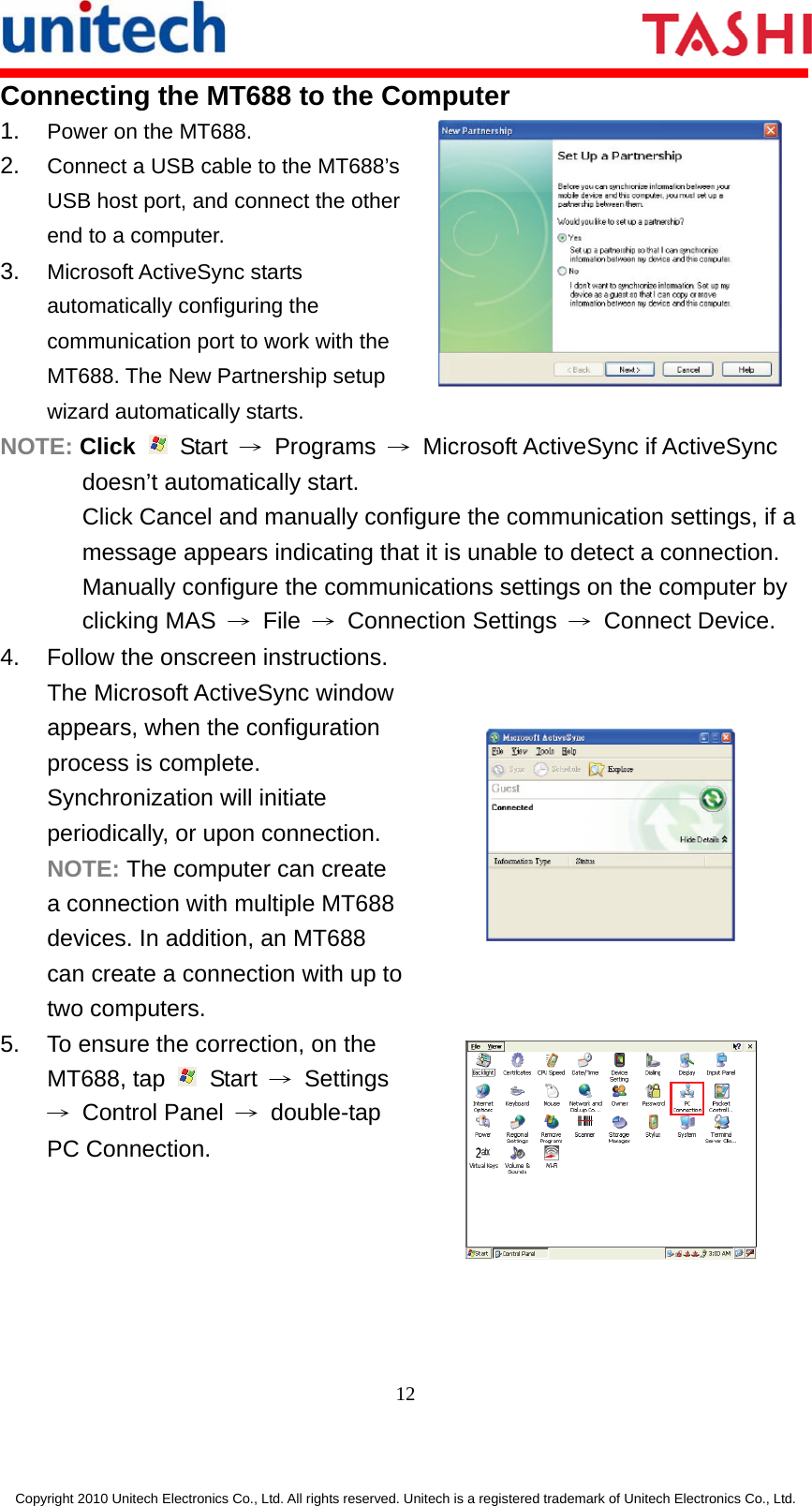      12  Copyright 2010 Unitech Electronics Co., Ltd. All rights reserved. Unitech is a registered trademark of Unitech Electronics Co., Ltd. Connecting the MT688 to the Computer 1.  Power on the MT688. 2.  Connect a USB cable to the MT688’s USB host port, and connect the other end to a computer. 3.  Microsoft ActiveSync starts automatically configuring the communication port to work with the MT688. The New Partnership setup wizard automatically starts.  NOTE: Click   Start → Programs →  Microsoft ActiveSync if ActiveSync doesn’t automatically start. Click Cancel and manually configure the communication settings, if a message appears indicating that it is unable to detect a connection. Manually configure the communications settings on the computer by clicking MAS  → File → Connection Settings → Connect Device. 4.  Follow the onscreen instructions. The Microsoft ActiveSync window appears, when the configuration process is complete. Synchronization will initiate periodically, or upon connection. NOTE: The computer can create a connection with multiple MT688 devices. In addition, an MT688 can create a connection with up to two computers.  5.  To ensure the correction, on the MT688, tap   Start → Settings → Control Panel → double-tap PC Connection.  