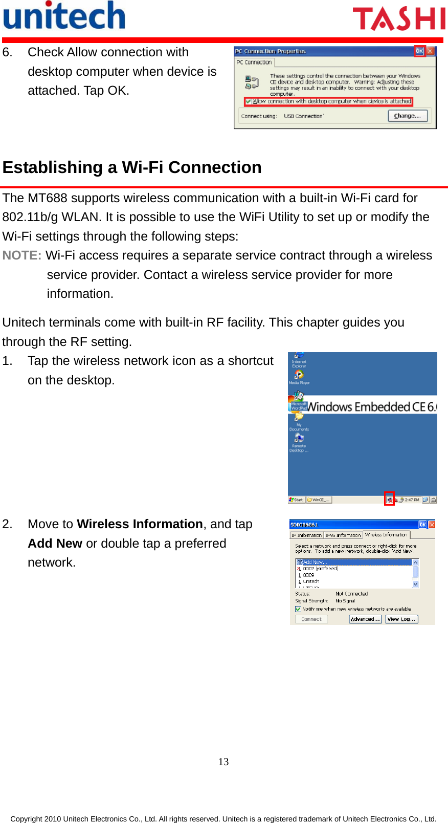       13  Copyright 2010 Unitech Electronics Co., Ltd. All rights reserved. Unitech is a registered trademark of Unitech Electronics Co., Ltd. 6.  Check Allow connection with desktop computer when device is attached. Tap OK. Establishing a Wi-Fi Connection The MT688 supports wireless communication with a built-in Wi-Fi card for 802.11b/g WLAN. It is possible to use the WiFi Utility to set up or modify the Wi-Fi settings through the following steps: NOTE: Wi-Fi access requires a separate service contract through a wireless service provider. Contact a wireless service provider for more information. Unitech terminals come with built-in RF facility. This chapter guides you through the RF setting. 1.  Tap the wireless network icon as a shortcut on the desktop.  2. Move to Wireless Information, and tap Add New or double tap a preferred network.  