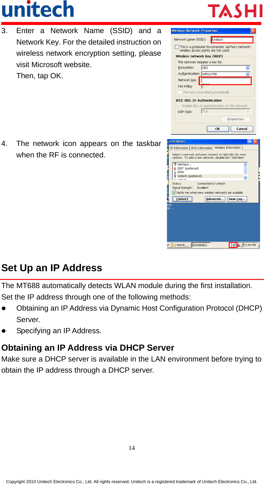      14  Copyright 2010 Unitech Electronics Co., Ltd. All rights reserved. Unitech is a registered trademark of Unitech Electronics Co., Ltd. 3.  Enter a Network Name (SSID) and a Network Key. For the detailed instruction on wireless network encryption setting, please visit Microsoft website. Then, tap OK.  4.  The network icon appears on the taskbar when the RF is connected. Set Up an IP Address The MT688 automatically detects WLAN module during the first installation. Set the IP address through one of the following methods: z Obtaining an IP Address via Dynamic Host Configuration Protocol (DHCP) Server. z Specifying an IP Address. Obtaining an IP Address via DHCP Server Make sure a DHCP server is available in the LAN environment before trying to obtain the IP address through a DHCP server. 