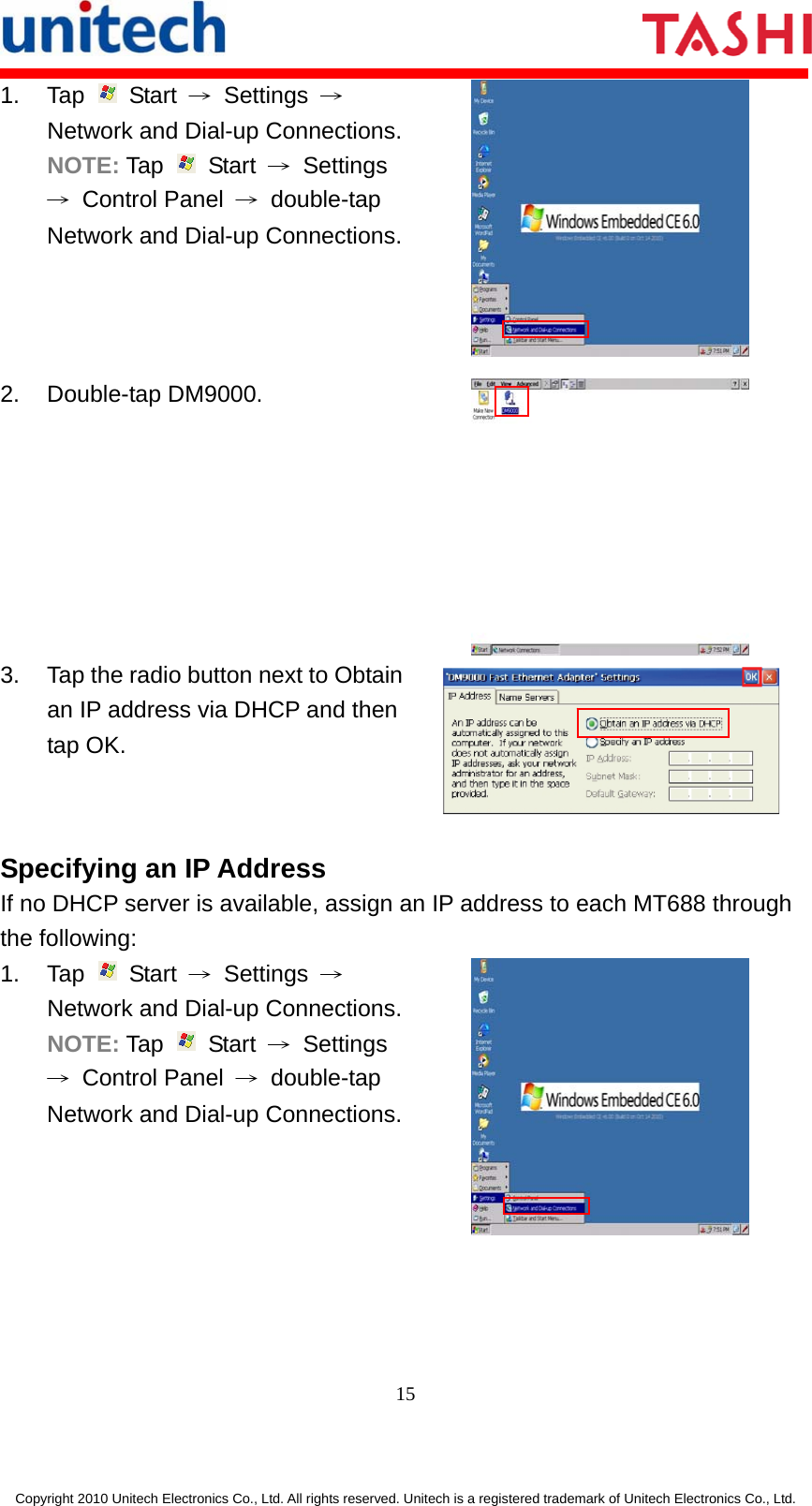       15  Copyright 2010 Unitech Electronics Co., Ltd. All rights reserved. Unitech is a registered trademark of Unitech Electronics Co., Ltd. 1. Tap   Start → Settings → Network and Dial-up Connections.NOTE: Tap   Start → Settings → Control Panel → double-tap Network and Dial-up Connections. 2. Double-tap DM9000.  3.  Tap the radio button next to Obtain an IP address via DHCP and then tap OK.  Specifying an IP Address If no DHCP server is available, assign an IP address to each MT688 through the following: 1. Tap   Start → Settings → Network and Dial-up Connections.NOTE: Tap   Start → Settings → Control Panel → double-tap Network and Dial-up Connections. 