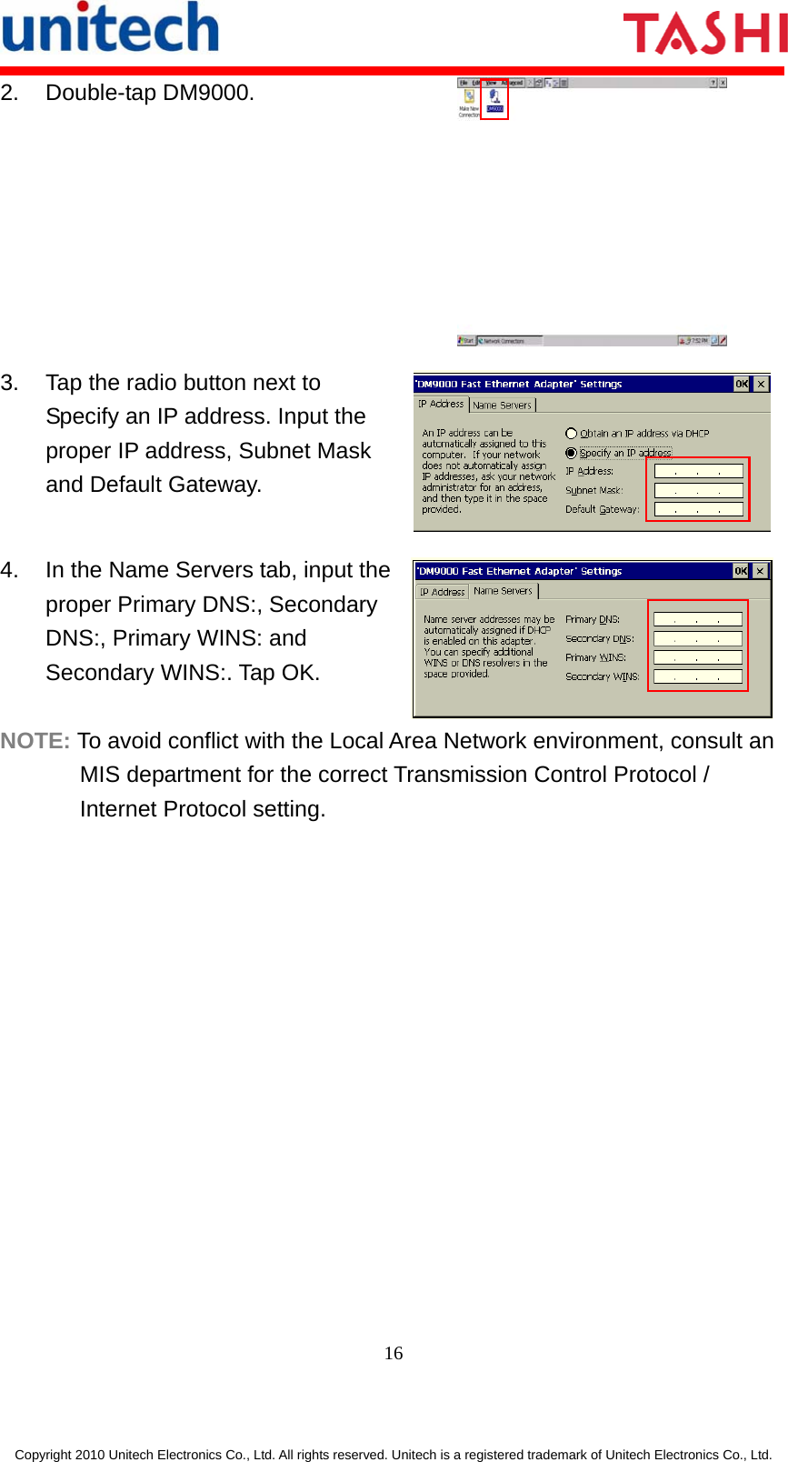     16  Copyright 2010 Unitech Electronics Co., Ltd. All rights reserved. Unitech is a registered trademark of Unitech Electronics Co., Ltd. 2. Double-tap DM9000.  3.  Tap the radio button next to Specify an IP address. Input the proper IP address, Subnet Mask and Default Gateway.  4.  In the Name Servers tab, input the proper Primary DNS:, Secondary DNS:, Primary WINS: and Secondary WINS:. Tap OK.  NOTE: To avoid conflict with the Local Area Network environment, consult an MIS department for the correct Transmission Control Protocol / Internet Protocol setting. 