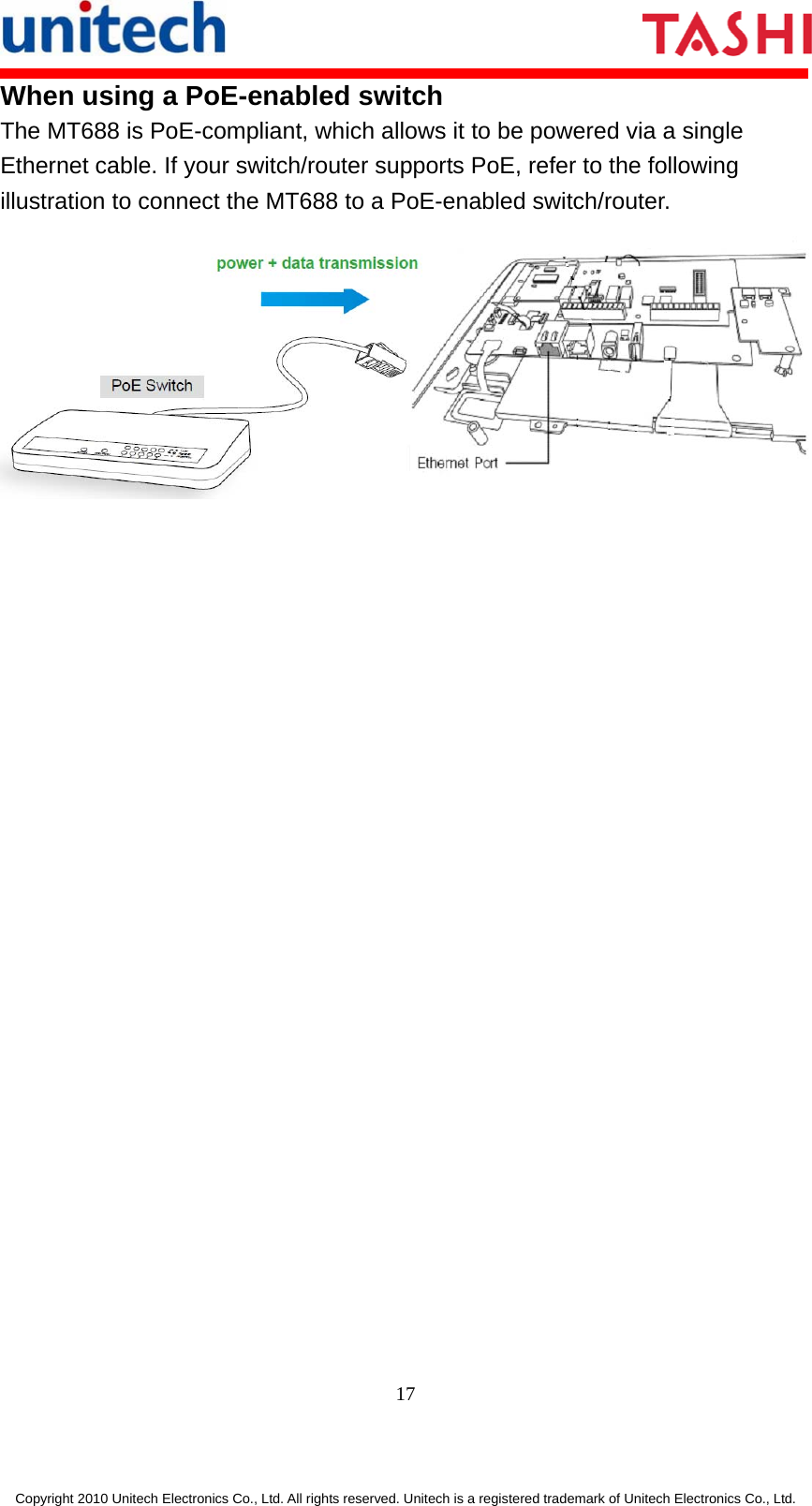       17  Copyright 2010 Unitech Electronics Co., Ltd. All rights reserved. Unitech is a registered trademark of Unitech Electronics Co., Ltd. When using a PoE-enabled switch The MT688 is PoE-compliant, which allows it to be powered via a single Ethernet cable. If your switch/router supports PoE, refer to the following illustration to connect the MT688 to a PoE-enabled switch/router.  