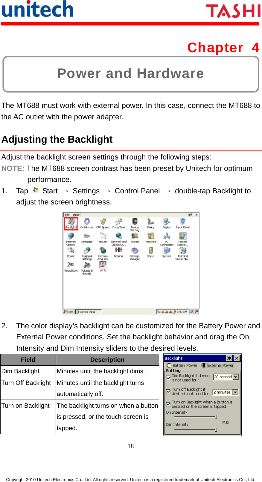      18  Copyright 2010 Unitech Electronics Co., Ltd. All rights reserved. Unitech is a registered trademark of Unitech Electronics Co., Ltd. Power and Hardware Chapter 4  The MT688 must work with external power. In this case, connect the MT688 to the AC outlet with the power adapter. Adjusting the Backlight Adjust the backlight screen settings through the following steps: NOTE: The MT688 screen contrast has been preset by Unitech for optimum performance. 1. Tap   Start → Settings → Control Panel →  double-tap Backlight to adjust the screen brightness.  2.  The color display’s backlight can be customized for the Battery Power and External Power conditions. Set the backlight behavior and drag the On Intensity and Dim Intensity sliders to the desired levels. Field Description Dim Backlight  Minutes until the backlight dims. Turn Off Backlight  Minutes until the backlight turns automatically off. Turn on Backlight  The backlight turns on when a button is pressed, or the touch-screen is tapped. 