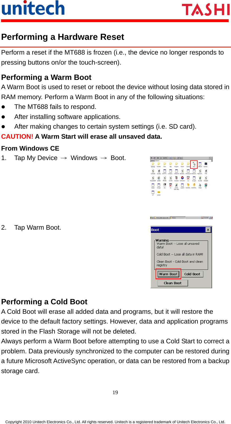       19  Copyright 2010 Unitech Electronics Co., Ltd. All rights reserved. Unitech is a registered trademark of Unitech Electronics Co., Ltd. Performing a Hardware Reset Perform a reset if the MT688 is frozen (i.e., the device no longer responds to pressing buttons on/or the touch-screen). Performing a Warm Boot A Warm Boot is used to reset or reboot the device without losing data stored in RAM memory. Perform a Warm Boot in any of the following situations: z The MT688 fails to respond. z After installing software applications. z After making changes to certain system settings (i.e. SD card). CAUTION! A Warm Start will erase all unsaved data. From Windows CE 1.  Tap My Device  → Windows → Boot.  2. Tap Warm Boot.  Performing a Cold Boot A Cold Boot will erase all added data and programs, but it will restore the device to the default factory settings. However, data and application programs stored in the Flash Storage will not be deleted. Always perform a Warm Boot before attempting to use a Cold Start to correct a problem. Data previously synchronized to the computer can be restored during a future Microsoft ActiveSync operation, or data can be restored from a backup storage card. 