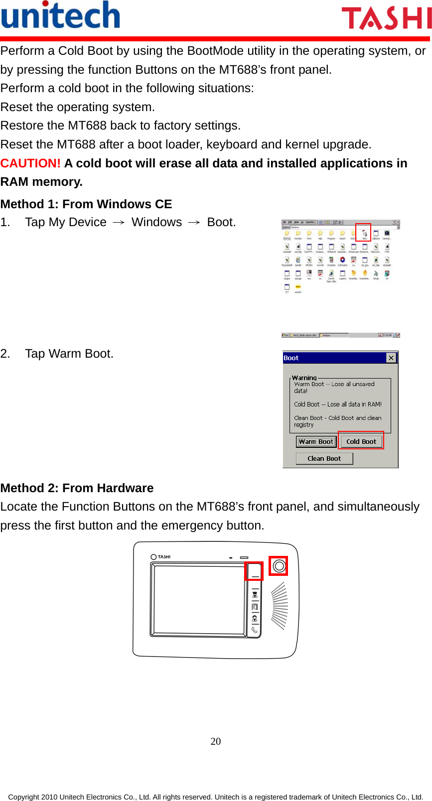      20  Copyright 2010 Unitech Electronics Co., Ltd. All rights reserved. Unitech is a registered trademark of Unitech Electronics Co., Ltd. Perform a Cold Boot by using the BootMode utility in the operating system, or by pressing the function Buttons on the MT688’s front panel. Perform a cold boot in the following situations: Reset the operating system. Restore the MT688 back to factory settings. Reset the MT688 after a boot loader, keyboard and kernel upgrade. CAUTION! A cold boot will erase all data and installed applications in RAM memory. Method 1: From Windows CE 1.  Tap My Device  → Windows → Boot.  2. Tap Warm Boot.  Method 2: From Hardware Locate the Function Buttons on the MT688’s front panel, and simultaneously press the first button and the emergency button.  