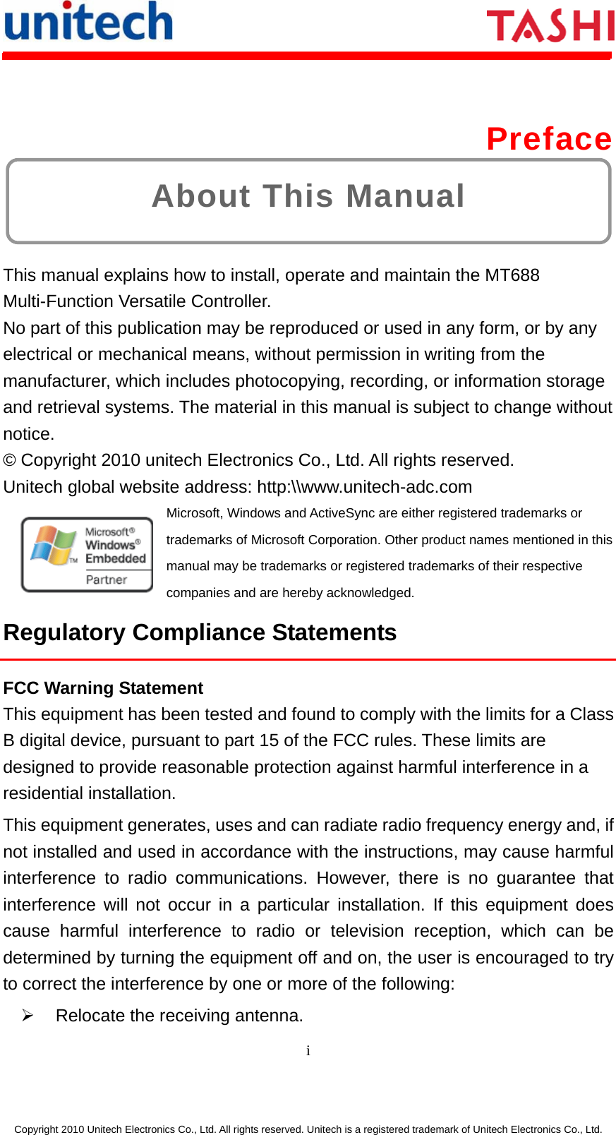      i  Copyright 2010 Unitech Electronics Co., Ltd. All rights reserved. Unitech is a registered trademark of Unitech Electronics Co., Ltd. About This Manual  Preface  This manual explains how to install, operate and maintain the MT688 Multi-Function Versatile Controller. No part of this publication may be reproduced or used in any form, or by any electrical or mechanical means, without permission in writing from the manufacturer, which includes photocopying, recording, or information storage and retrieval systems. The material in this manual is subject to change without notice. © Copyright 2010 unitech Electronics Co., Ltd. All rights reserved.   Unitech global website address: http:\\www.unitech-adc.com   Microsoft, Windows and ActiveSync are either registered trademarks or trademarks of Microsoft Corporation. Other product names mentioned in this manual may be trademarks or registered trademarks of their respective companies and are hereby acknowledged. Regulatory Compliance Statements FCC Warning Statement This equipment has been tested and found to comply with the limits for a Class B digital device, pursuant to part 15 of the FCC rules. These limits are designed to provide reasonable protection against harmful interference in a residential installation. This equipment generates, uses and can radiate radio frequency energy and, if not installed and used in accordance with the instructions, may cause harmful interference to radio communications. However, there is no guarantee that interference will not occur in a particular installation. If this equipment does cause harmful interference to radio or television reception, which can be determined by turning the equipment off and on, the user is encouraged to try to correct the interference by one or more of the following: ¾  Relocate the receiving antenna. 