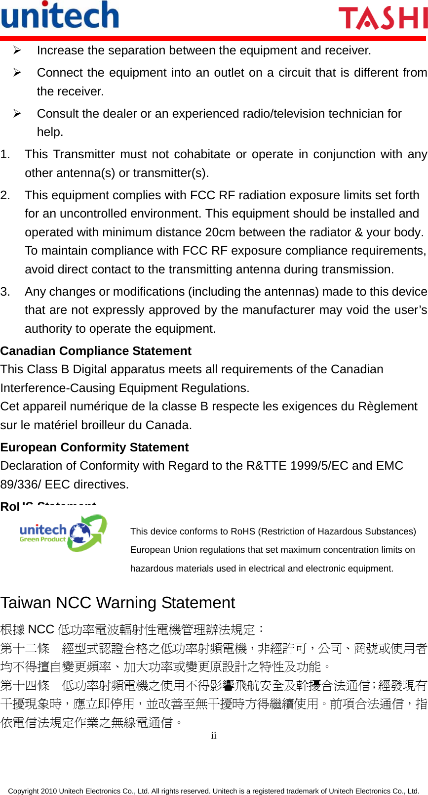      ii  Copyright 2010 Unitech Electronics Co., Ltd. All rights reserved. Unitech is a registered trademark of Unitech Electronics Co., Ltd. ¾  Increase the separation between the equipment and receiver. ¾  Connect the equipment into an outlet on a circuit that is different from the receiver. ¾  Consult the dealer or an experienced radio/television technician for help. 1.  This Transmitter must not cohabitate or operate in conjunction with any other antenna(s) or transmitter(s). 2.  This equipment complies with FCC RF radiation exposure limits set forth for an uncontrolled environment. This equipment should be installed andoperated with minimum distance 20cm between the radiator &amp; your body. To maintain compliance with FCC RF exposure compliance requirements, avoid direct contact to the transmitting antenna during transmission. 3.  Any changes or modifications (including the antennas) made to this device that are not expressly approved by the manufacturer may void the user’s authority to operate the equipment. Canadian Compliance Statement This Class B Digital apparatus meets all requirements of the Canadian Interference-Causing Equipment Regulations. Cet appareil numérique de la classe B respecte les exigences du Règlement sur le matériel broilleur du Canada. European Conformity Statement Declaration of Conformity with Regard to the R&amp;TTE 1999/5/EC and EMC 89/336/ EEC directives. RoHS Statement  This device conforms to RoHS (Restriction of Hazardous Substances) European Union regulations that set maximum concentration limits on hazardous materials used in electrical and electronic equipment. Taiwan NCC Warning Statement 根據 NCC 低功率電波輻射性電機管理辦法規定： 第十二條  經型式認證合格之低功率射頻電機，非經許可，公司、商號或使用者均不得擅自變更頻率、加大功率或變更原設計之特性及功能。 第十四條  低功率射頻電機之使用不得影響飛航安全及幹擾合法通信；經發現有干擾現象時，應立即停用，並改善至無干擾時方得繼續使用。前項合法通信，指依電信法規定作業之無線電通信。 