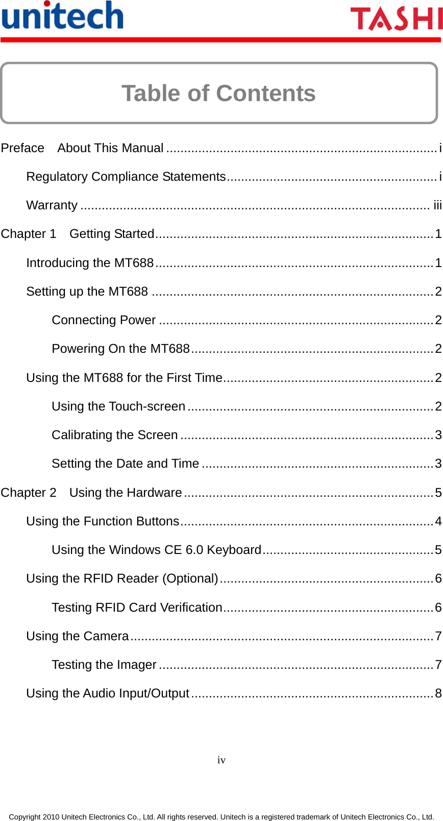      iv  Copyright 2010 Unitech Electronics Co., Ltd. All rights reserved. Unitech is a registered trademark of Unitech Electronics Co., Ltd. Table of Contents      Preface  About This Manual ............................................................................i Regulatory Compliance Statements........................................................... i Warranty .................................................................................................. iii Chapter 1  Getting Started..............................................................................1 Introducing the MT688..............................................................................1 Setting up the MT688 ...............................................................................2 Connecting Power .............................................................................2 Powering On the MT688....................................................................2 Using the MT688 for the First Time...........................................................2 Using the Touch-screen.....................................................................2 Calibrating the Screen .......................................................................3 Setting the Date and Time .................................................................3 Chapter 2  Using the Hardware......................................................................5 Using the Function Buttons.......................................................................4 Using the Windows CE 6.0 Keyboard................................................5 Using the RFID Reader (Optional)............................................................6 Testing RFID Card Verification...........................................................6 Using the Camera.....................................................................................7 Testing the Imager .............................................................................7 Using the Audio Input/Output....................................................................8 