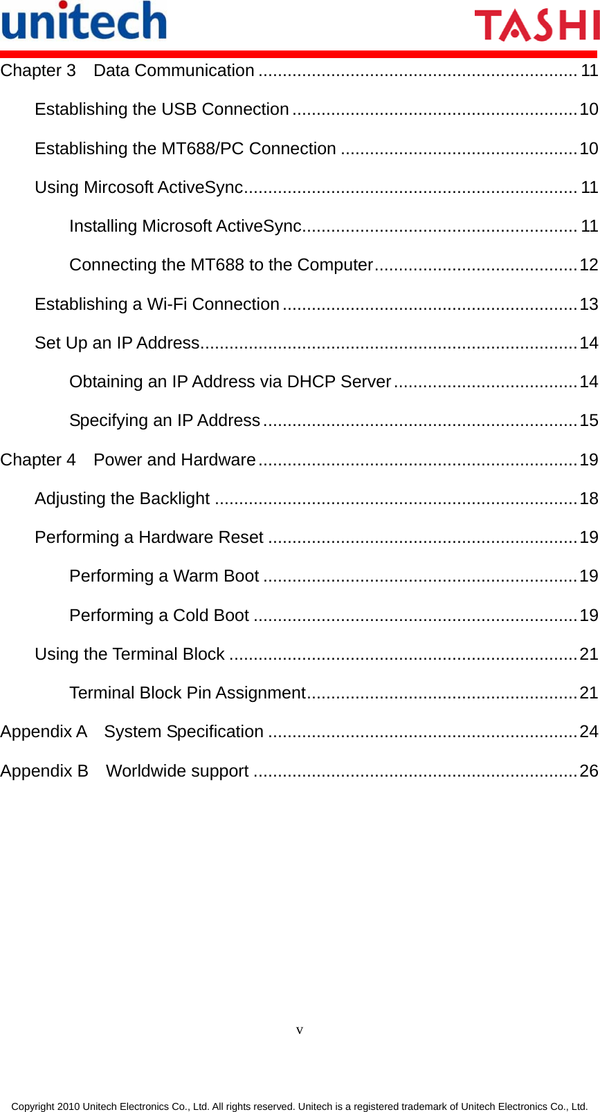       v  Copyright 2010 Unitech Electronics Co., Ltd. All rights reserved. Unitech is a registered trademark of Unitech Electronics Co., Ltd. Chapter 3  Data Communication .................................................................. 11 Establishing the USB Connection...........................................................10 Establishing the MT688/PC Connection .................................................10 Using Mircosoft ActiveSync..................................................................... 11 Installing Microsoft ActiveSync......................................................... 11 Connecting the MT688 to the Computer..........................................12 Establishing a Wi-Fi Connection.............................................................13 Set Up an IP Address..............................................................................14 Obtaining an IP Address via DHCP Server......................................14 Specifying an IP Address.................................................................15 Chapter 4  Power and Hardware..................................................................19 Adjusting the Backlight ...........................................................................18 Performing a Hardware Reset ................................................................19 Performing a Warm Boot .................................................................19 Performing a Cold Boot ...................................................................19 Using the Terminal Block ........................................................................21 Terminal Block Pin Assignment........................................................21 Appendix A  System Specification ................................................................24 Appendix B  Worldwide support ...................................................................26  