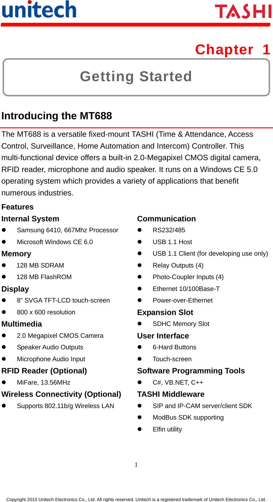      1  Copyright 2010 Unitech Electronics Co., Ltd. All rights reserved. Unitech is a registered trademark of Unitech Electronics Co., Ltd. Getting Started Chapter 1  Introducing the MT688 The MT688 is a versatile fixed-mount TASHI (Time &amp; Attendance, Access Control, Surveillance, Home Automation and Intercom) Controller. This multi-functional device offers a built-in 2.0-Megapixel CMOS digital camera, RFID reader, microphone and audio speaker. It runs on a Windows CE 5.0 operating system which provides a variety of applications that benefit numerous industries. Features Internal System z  Samsung 6410, 667Mhz Processor z  Microsoft Windows CE 6.0 Memory z  128 MB SDRAM z  128 MB FlashROM Display z  8” SVGA TFT-LCD touch-screen z  800 x 600 resolution Multimedia z  2.0 Megapixel CMOS Camera z Speaker Audio Outputs  z Microphone Audio Input RFID Reader (Optional) z MiFare, 13.56MHz Wireless Connectivity (Optional) z  Supports 802.11b/g Wireless LAN Communication z RS232/485 z  USB 1.1 Host z  USB 1.1 Client (for developing use only)z  Relay Outputs (4) z  Photo-Coupler Inputs (4) z Ethernet 10/100Base-T z Power-over-Ethernet Expansion Slot z  SDHC Memory Slot User Interface z 6-Hard Buttons z Touch-screen Software Programming Tools z C#, VB.NET, C++ TASHI Middleware z  SIP and IP-CAM server/client SDK z  ModBus SDK supporting z Elfin utility 