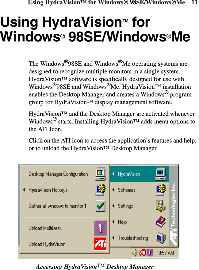 Using HydraVision™ for Windows® 98SE/Windows®Me 11Using HydraVision™forWindows®98SE/Windows®MeThe Windows®98SE and Windows®Me operating systems aredesigned to recognize multiple monitors in a single system.HydraVision™ software is specifically designed for use withWindows®98SE and Windows®Me. HydraVision™ installationenables the Desktop Manager and creates a Windows®programgroup for HydraVision™ display management software.HydraVision™ and the Desktop Manager are activated wheneverWindows®starts. Installing HydraVision™ adds menu options tothe ATI Icon.Click on the ATI icon to access the application’s features and help,or to unload the HydraVision™ Desktop Manager.Accessing HydraVision™Desktop Manager