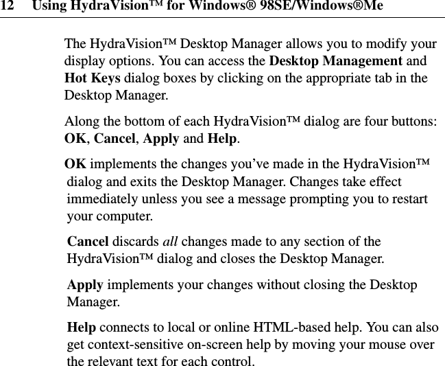 12 Using HydraVision™ for Windows® 98SE/Windows®MeThe HydraVision™ Desktop Manager allows you to modify yourdisplay options. You can access the Desktop Management andHot Keys dialog boxes by clicking on the appropriate tab in theDesktop Manager.Along the bottom of each HydraVision™ dialog are four buttons:OK,Cancel,Apply and Help.OK implements the changes you’ve made in the HydraVision™dialog and exits the Desktop Manager. Changes take effectimmediately unless you see a message prompting you to restartyour computer.Cancel discards all changes made to any section of theHydraVision™ dialog and closes the Desktop Manager.Apply implements your changes without closing the DesktopManager.Help connects to local or online HTML-based help. You can alsoget context-sensitive on-screen help by moving your mouse overthe relevant text for each control.