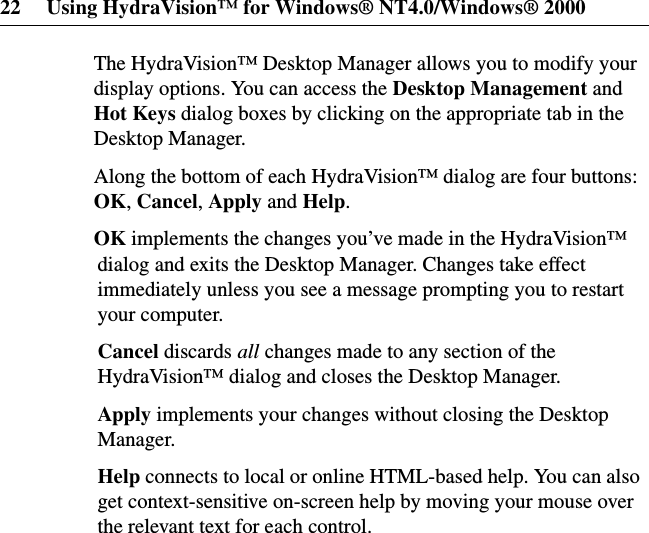 22 Using HydraVision™ for Windows® NT4.0/Windows® 2000The HydraVision™ Desktop Manager allows you to modify yourdisplay options. You can access the Desktop Management andHot Keys dialog boxes by clicking on the appropriate tab in theDesktop Manager.Along the bottom of each HydraVision™ dialog are four buttons:OK,Cancel,Apply and Help.OK implements the changes you’ve made in the HydraVision™dialog and exits the Desktop Manager. Changes take effectimmediately unless you see a message prompting you to restartyour computer.Cancel discards all changes made to any section of theHydraVision™ dialog and closes the Desktop Manager.Apply implements your changes without closing the DesktopManager.Help connects to local or online HTML-based help. You can alsoget context-sensitive on-screen help by moving your mouse overthe relevant text for each control.