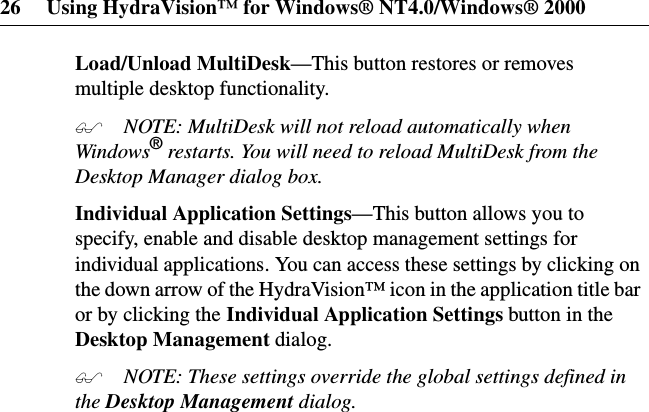 26 Using HydraVision™ for Windows® NT4.0/Windows® 2000Load/Unload MultiDesk—This button restores or removesmultiple desktop functionality. NOTE: MultiDesk will not reload automatically whenWindows®restarts. You will need to reload MultiDesk from theDesktop Manager dialog box.Individual Application Settings—This button allows you tospecify, enable and disable desktop management settings forindividual applications. You can access these settings by clicking onthe down arrow of the HydraVision™ icon in the application title baror by clicking the Individual Application Settings button in theDesktop Management dialog. NOTE: These settings override the global settings defined inthe Desktop Management dialog.