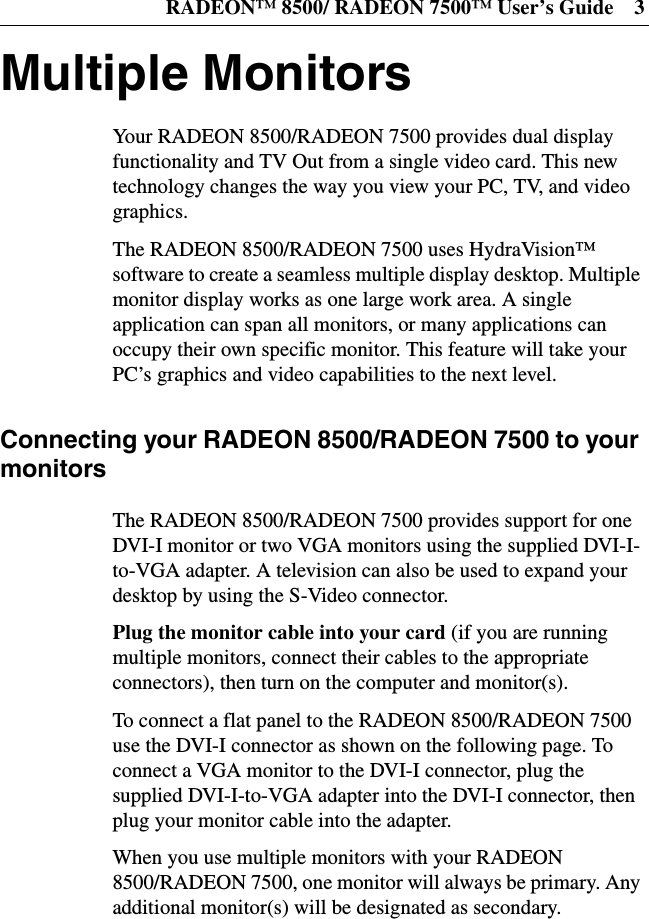 RADEON™ 8500/ RADEON 7500™ User’s Guide 3Multiple MonitorsYour RADEON 8500/RADEON 7500 provides dual displayfunctionality and TV Out from a single video card. This newtechnology changes the way you view your PC, TV, and videographics.The RADEON 8500/RADEON 7500 uses HydraVision™software to create a seamless multiple display desktop. Multiplemonitor display works as one large work area. A singleapplication can span all monitors, or many applications canoccupy their own specific monitor. This feature will take yourPC’s graphics and video capabilities to the next level.Connecting your RADEON 8500/RADEON 7500 to yourmonitorsThe RADEON 8500/RADEON 7500 provides support for oneDVI-I monitor or two VGA monitors using the supplied DVI-I-to-VGA adapter. A television can also be used to expand yourdesktop by using the S-Video connector.Plug the monitor cable into your card (if you are runningmultiple monitors, connect their cables to the appropriateconnectors), then turn on the computer and monitor(s).To connect a flat panel to the RADEON 8500/RADEON 7500use the DVI-I connector as shown on the following page. Toconnect a VGA monitor to the DVI-I connector, plug thesupplied DVI-I-to-VGA adapter into the DVI-I connector, thenplug your monitor cable into the adapter.When you use multiple monitors with your RADEON8500/RADEON 7500, one monitor will always be primary. Anyadditional monitor(s) will be designated as secondary.