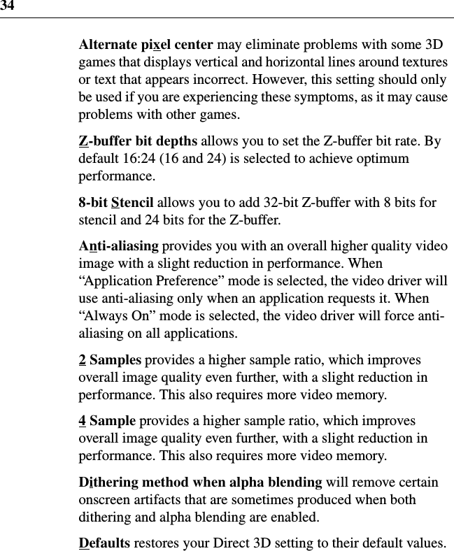 34Alternate pixel center may eliminate problems with some 3Dgames that displays vertical and horizontal lines around texturesor text that appears incorrect. However, this setting should onlybe used if you are experiencing these symptoms, as it may causeproblems with other games.Z-buffer bit depths allows you to set the Z-buffer bit rate. Bydefault 16:24 (16 and 24) is selected to achieve optimumperformance.8-bit Stencil allows you to add 32-bit Z-buffer with 8 bits forstencil and 24 bits for the Z-buffer.Anti-aliasing provides you with an overall higher quality videoimage with a slight reduction in performance. When“Application Preference” mode is selected, the video driver willuse anti-aliasing only when an application requests it. When“Always On” mode is selected, the video driver will force anti-aliasing on all applications.2Samples provides a higher sample ratio, which improvesoverall image quality even further, with a slight reduction inperformance. This also requires more video memory.4Sample provides a higher sample ratio, which improvesoverall image quality even further, with a slight reduction inperformance. This also requires more video memory.Dithering method when alpha blending will remove certainonscreen artifacts that are sometimes produced when bothdithering and alpha blending are enabled.Defaults restores your Direct 3D setting to their default values.