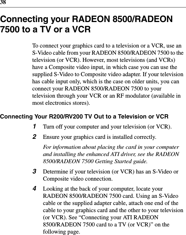 38Connecting your RADEON 8500/RADEON7500 to a TV or a VCRTo connect your graphics card to a television or a VCR, use anS-Video cable from your RADEON 8500/RADEON 7500 to thetelevision (or VCR). However, most televisions (and VCRs)have a Composite video input, in which case you can use thesupplied S-Video to Composite video adapter. If your televisionhas cable input only, which is the case on older units, you canconnect your RADEON 8500/RADEON 7500 to yourtelevision through your VCR or an RF modulator (available inmost electronics stores).Connecting Your R200/RV200 TV Out to a Television or VCR1Turn off your computer and your television (or VCR).2Ensure your graphics card is installed correctly.For information about placing the card in your computerand installing the enhanced ATI driver, see the RADEON8500/RADEON 7500 Getting Started guide.3Determine if your television (or VCR) has an S-Video orComposite video connection.4Looking at the back of your computer, locate yourRADEON 8500/RADEON 7500 card. Using an S-Videocable or the supplied adapter cable, attach one end of thecable to your graphics card and the other to your television(or VCR). See “Connecting your ATI RADEON8500/RADEON 7500 card to a TV (or VCR)” on thefollowing page.