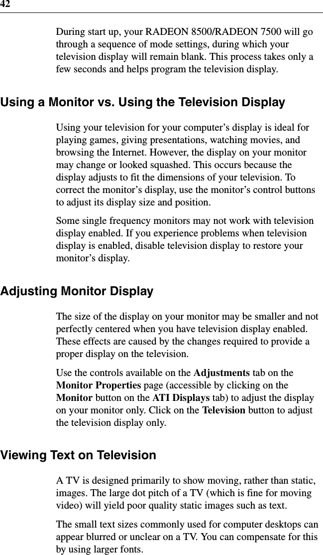 42During start up, your RADEON 8500/RADEON 7500 will gothrough a sequence of mode settings, during which yourtelevision display will remain blank. This process takes only afew seconds and helps program the television display.Using a Monitor vs. Using the Television DisplayUsing your television for your computer’s display is ideal forplaying games, giving presentations, watching movies, andbrowsing the Internet. However, the display on your monitormay change or looked squashed. This occurs because thedisplay adjusts to fit the dimensions of your television. Tocorrect the monitor’s display, use the monitor’s control buttonsto adjust its display size and position.Some single frequency monitors may not work with televisiondisplay enabled. If you experience problems when televisiondisplay is enabled, disable television display to restore yourmonitor’s display.Adjusting Monitor DisplayThe size of the display on your monitor may be smaller and notperfectly centered when you have television display enabled.These effects are caused by the changes required to provide aproper display on the television.Use the controls available on the Adjustments tabontheMonitor Properties page (accessible by clicking on theMonitor buttonontheATI Displays tab) to adjust the displayon your monitor only. Click on the Television button to adjustthe television display only.Viewing Text on TelevisionA TV is designed primarily to show moving, rather than static,images. The large dot pitch of a TV (which is fine for movingvideo) will yield poor quality static images such as text.The small text sizes commonly used for computer desktops canappear blurred or unclear on a TV. You can compensate for thisby using larger fonts.
