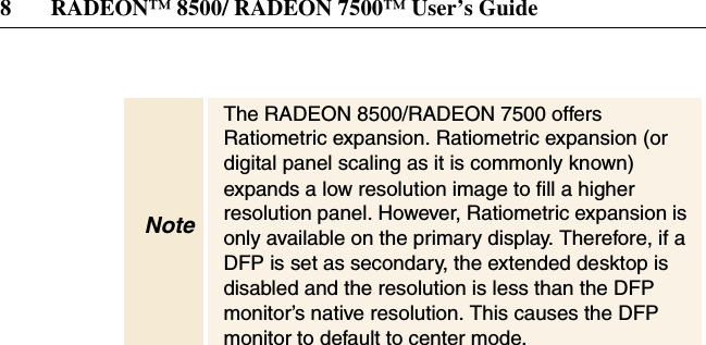 8 RADEON™ 8500/ RADEON 7500™ User’s GuideNoteThe RADEON 8500/RADEON 7500 offersRatiometric expansion. Ratiometric expansion (ordigital panel scaling as it is commonly known)expands a low resolution image to fill a higherresolution panel. However, Ratiometric expansion isonly available on the primary display. Therefore, if aDFP is set as secondary, the extended desktop isdisabled and the resolution is less than the DFPmonitor’s native resolution. This causes the DFPmonitor to default to center mode.