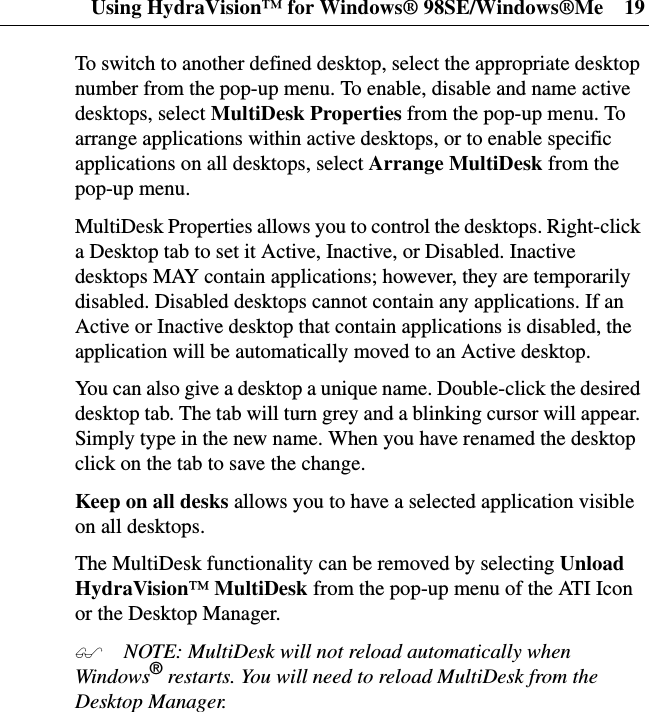 Using HydraVision™ for Windows® 98SE/Windows®Me 19To switch to another defined desktop, select the appropriate desktopnumber from the pop-up menu. To enable, disable and name activedesktops, select MultiDesk Properties from the pop-up menu. Toarrange applications within active desktops, or to enable specificapplications on all desktops, select Arrange MultiDesk from thepop-up menu.MultiDesk Properties allows you to control the desktops. Right-clicka Desktop tab to set it Active, Inactive, or Disabled. Inactivedesktops MAY contain applications; however, they are temporarilydisabled. Disabled desktops cannot contain any applications. If anActive or Inactive desktop that contain applications is disabled, theapplication will be automatically moved to an Active desktop.You can also give a desktop a unique name. Double-click the desireddesktop tab. The tab will turn grey and a blinking cursor will appear.Simply type in the new name. When you have renamed the desktopclickonthetabtosavethechange.Keep on all desks allows you to have a selected application visibleon all desktops.The MultiDesk functionality can be removed by selecting UnloadHydraVision™MultiDesk from the pop-up menu of the ATI Iconor the Desktop Manager. NOTE: MultiDesk will not reload automatically whenWindows®restarts. You will need to reload MultiDesk from theDesktop Manager.