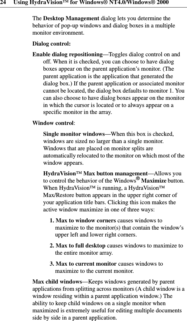 24 Using HydraVision™ for Windows® NT4.0/Windows® 2000The Desktop Management dialog lets you determine thebehavior of pop-up windows and dialog boxes in a multiplemonitor environment.Dialog control:Enable dialog repositioning—Toggles dialog control on andoff. When it is checked, you can choose to have dialogboxes appear on the parent application’s monitor. (Theparent application is the application that generated thedialog box.) If the parent application or associated monitorcannot be located, the dialog box defaults to monitor 1. Youcan also choose to have dialog boxes appear on the monitorin which the cursor is located or to always appear on aspecific monitor in the array.Window control:Single monitor windows—When this box is checked,windows are sized no larger than a single monitor.Windows that are placed on monitor splits areautomatically relocated to the monitor on which most of thewindow appears.HydraVision™Max button management—Allows youto control the behavior of the Windows®Maximize button.When HydraVision™ is running, a HydraVision™Max/Restore button appears in the upper right corner ofyour application title bars. Clicking this icon makes theactive window maximize in one of three ways:1. Max to window corners causes windows tomaximize to the monitor(s) that contain the window’supper left and lower right corners.2. Max to full desktop causes windows to maximize tothe entire monitor array.3. Max to current monitor causes windows tomaximize to the current monitor.Max child windows—Keeps windows generated by parentapplications from splitting across monitors (A child window is awindow residing within a parent application window.) Theability to keep child windows on a single monitor whenmaximized is extremely useful for editing multiple documentsside by side in a parent application.