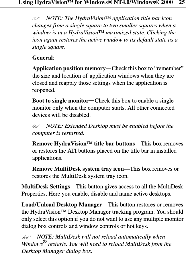 Using HydraVision™ for Windows® NT4.0/Windows® 2000 25 NOTE: The HydraVision™application title bar iconchanges from a single square to two smaller squares when awindow is in a HydraVision™maximized state. Clicking theicon again restores the active window to its default state as asingle square.General:Application position memory—Check this box to “remember”the size and location of application windows when they areclosed and reapply those settings when the application isreopened.Boot to single monitor—Check this box to enable a singlemonitor only when the computer starts. All other connecteddevices will be disabled. NOTE: Extended Desktop must be enabled before thecomputer is restarted.Remove HydraVision™ title bar buttons—This box removesor restores the ATI buttons placed on the title bar in installedapplications.Remove MultiDesk system tray icon—This box removes orrestores the MultiDesk system tray icon.MultiDesk Settings—This button gives access to all the MultiDeskProperties. Here you enable, disable and name active desktops.Load/Unload Desktop Manager—Thisbuttonrestoresorremovesthe HydraVision™ Desktop Manager tracking program. You shouldonly select this option if you do not want to use any multiple monitordialog box controls and window controls or hot keys.. NOTE: MultiDesk will not reload automatically whenWindows®restarts. You will need to reload MultiDesk from theDesktop Manager dialog box.