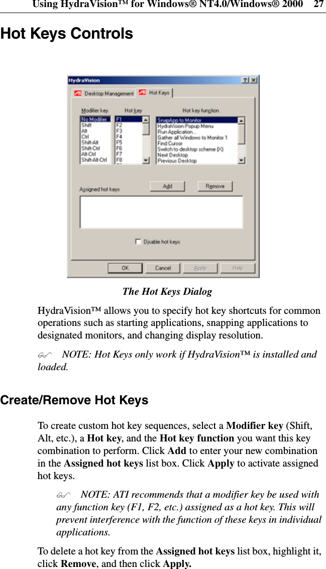 Using HydraVision™ for Windows® NT4.0/Windows® 2000 27Hot Keys ControlsThe Hot Keys DialogHydraVision™ allows you to specify hot key shortcuts for commonoperations such as starting applications, snapping applications todesignated monitors, and changing display resolution. NOTE: Hot Keys only work if HydraVision™ is installed andloaded.Create/Remove Hot KeysTo create custom hot key sequences, select a Modifier key (Shift,Alt, etc.), a Hot key,andtheHot key function you want this keycombination to perform. Click Add to enter your new combinationin the Assigned hot keys list box. Click Apply to activate assignedhot keys. NOTE: ATI recommends that a modifier key be used withany function key (F1, F2, etc.) assigned as a hot key. This willprevent interference with the function of these keys in individualapplications.To delete a hot key from the Assigned hot keys list box, highlight it,click Remove, and then click Apply.