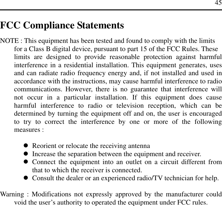 45   FCC Compliance Statements  NOTE : This equipment has been tested and found to comply with the limits   for a Class B digital device, pursuant to part 15 of the FCC Rules. These     limits are designed to provide reasonable protection against harmful interference in a residential installation. This equipment generates, uses and can radiate radio frequency energy and, if not installed and used in accordance with the instructions, may cause harmful interference to radio communications. However, there is no guarantee that interference will not occur in a particular installation. If this equipment does cause harmful interference to radio or television reception, which can be determined by turning the equipment off and on, the user is encouraged to try to correct the interference by one or more of the following measures :     Reorient or relocate the receiving antenna  Increase the separation between the equipment and receiver.  Connect the equipment into an outlet on a circuit different from that to which the receiver is connected.  Consult the dealer or an experienced radio/TV technician for help.  Warning : Modifications not expressly approved by the manufacturer could void the user’s authority to operated the equipment under FCC rules.      