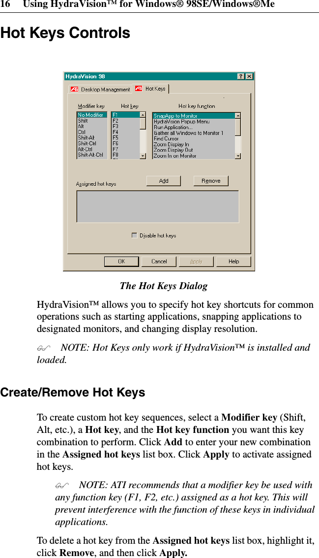 16 Using HydraVision™ for Windows® 98SE/Windows®MeHot Keys ControlsThe Hot Keys DialogHydraVision™ allows you to specify hot key shortcuts for commonoperations such as starting applications, snapping applications todesignated monitors, and changing display resolution. NOTE: Hot Keys only work if HydraVision™ is installed andloaded.Create/Remove Hot KeysTo create custom hot key sequences, select a Modifier key (Shift,Alt, etc.), a Hot key,andtheHot key function you want this keycombination to perform. Click Add to enter your new combinationin the Assigned hot keys list box. Click Apply to activate assignedhot keys. NOTE: ATI recommends that a modifier key be used withany function key (F1, F2, etc.) assigned as a hot key. This willprevent interference with the function of these keys in individualapplications.To delete a hot key from the Assigned hot keys list box, highlight it,click Remove, and then click Apply.