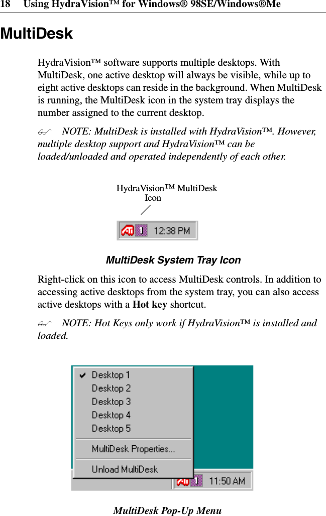 18 Using HydraVision™ for Windows® 98SE/Windows®MeMultiDeskHydraVision™ software supports multiple desktops. WithMultiDesk, one active desktop will always be visible, while up toeight active desktops can reside in the background. When MultiDeskis running, the MultiDesk icon in the system tray displays thenumber assigned to the current desktop. NOTE: MultiDesk is installed with HydraVision™. However,multiple desktop support and HydraVision™ can beloaded/unloaded and operated independently of each other.MultiDeskSystemTrayIconRight-click on this icon to access MultiDesk controls. In addition toaccessing active desktops from the system tray, you can also accessactive desktops with a Hot key shortcut. NOTE: Hot Keys only work if HydraVision™ is installed andloaded.MultiDesk Pop-Up MenuHydraVision™MultiDeskIcon