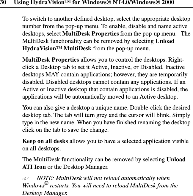 30 Using HydraVision™ for Windows® NT4.0/Windows® 2000To switch to another defined desktop, select the appropriate desktopnumber from the pop-up menu. To enable, disable and name activedesktops, select MultiDesk Properties from the pop-up menu. TheMultiDesk functionality can be removed by selecting UnloadHydraVision™MultiDesk from the pop-up menu.MultiDesk Properties allows you to control the desktops. Right-click a Desktop tab to set it Active, Inactive, or Disabled. Inactivedesktops MAY contain applications; however, they are temporarilydisabled. Disabled desktops cannot contain any applications. If anActive or Inactive desktop that contain applications is disabled, theapplications will be automatically moved to an Active desktop.You can also give a desktop a unique name. Double-click the desireddesktop tab. The tab will turn grey and the cursor will blink. Simplytype in the new name. When you have finished renaming the desktopclickonthetabtosavethechange.Keep on all desks allows you to have a selected application visibleon all desktops.The MultiDesk functionality can be removed by selecting UnloadAT I I c o n or the Desktop Manager. NOTE: MultiDesk will not reload automatically whenWindows®restarts. You will need to reload MultiDesk from theDesktop Manager.
