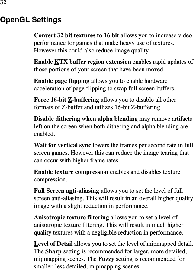 32OpenGL SettingsConvert 32 bit textures to 16 bit allows you to increase videoperformance for games that make heavy use of textures.However this could also reduce image quality.Enable KTX buffer region extension enables rapid updates ofthose portions of your screen that have been moved.Enable page flipping allows you to enable hardwareacceleration of page flipping to swap full screen buffers.Force 16-bit Z-buffering allows you to disable all otherformats of Z-buffer and utilizes 16-bit Z-buffering.Disable dithering when alpha blending may remove artifactsleft on the screen when both dithering and alpha blending areenabled.Wait for vertical sync lowers the frames per second rate in fullscreen games. However this can reduce the image tearing thatcan occur with higher frame rates.Enable texture compression enables and disables texturecompression.Full Screen anti-aliasing allows you to set the level of full-screen anti-aliasing. This will result in an overall higher qualityimage with a slight reduction in performance.Anisotropic texture filtering allows you to set a level ofanisotropic texture filtering. This will result in much higherquality textures with a negligible reduction in performance.Level of Detail allows you to set the level of mipmapped detail.The Sharp setting is recommended for larger, more detailed,mipmapping scenes. The Fuzzy setting is recommended forsmaller, less detailed, mipmapping scenes.