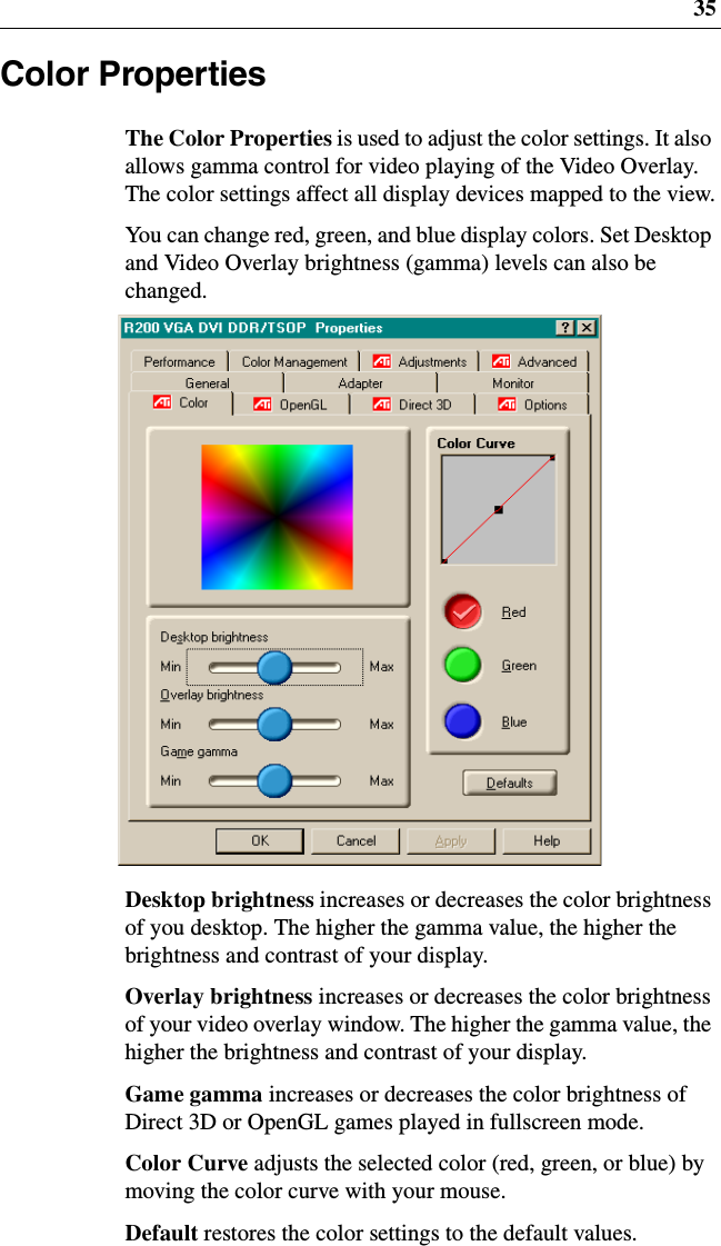 35Color PropertiesThe Color Properties is used to adjust the color settings. It alsoallows gamma control for video playing of the Video Overlay.The color settings affect all display devices mapped to the view.You can change red, green, and blue display colors. Set Desktopand Video Overlay brightness (gamma) levels can also bechanged.Desktop brightness increases or decreases the color brightnessof you desktop. The higher the gamma value, the higher thebrightness and contrast of your display.Overlay brightness increases or decreases the color brightnessof your video overlay window. The higher the gamma value, thehigher the brightness and contrast of your display.Game gamma increases or decreases the color brightness ofDirect 3D or OpenGL games played in fullscreen mode.Color Curve adjusts the selected color (red, green, or blue) bymoving the color curve with your mouse.Default restores the color settings to the default values.